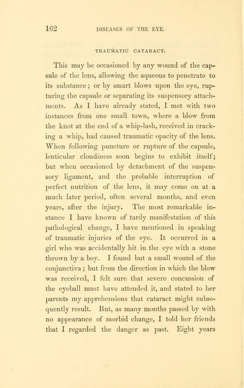 TRAUMATIC CATARACT. This may be occasioned by any wound of the cap- sule of the lens, allowing the aqueous to penetrate to its substance; or by smart blows upon the eye, rup- turing the capsule or separating its suspensory attach- ments. As I have already stated, I met with two instances from one small town, where a blow from the knot at the end of a whip-lash, received in crack- ing a whip, had caused traumatic opacity of the lens. When following puncture or rupture of the capsule, lenticular cloudiness soon begins to exhibit itself; but when occasioned by detachment of the suspen- sory ligament, and the probable interruption of perfect nutrition of the lens, it may come on at a much later period, often several months, and even years, after the injury. The most remarkable in- stance I have known of tardy manifestation of this pathological change, I have mentioned in speaking of traumatic injuries of the eye. It occurred in a girl who was accidentally hit in the eye with a stone thrown by a boy. I found but a small wound of the conjunctiva; but from the direction in which the blow was received, I felt sure that severe concussion of the eyeball must have attended it, and stated to her parents my apprehensions that cataract might subse- quently result. But, as many months passed by with no appearance of morbid change, I told her friends that I regarded the danger as past. Eight years