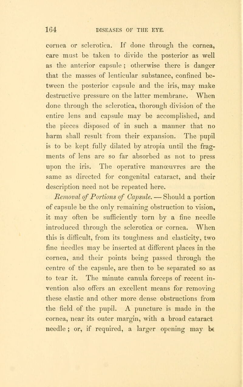 cornea or sclerotica. If done through the cornea, care must be taken to divide the posterior as well as the anterior capsule ; otherwise there is danger that the masses of lenticular substance, confined be- tween the posterior capsule and the iris, may make destructive pressure on the latter membrane. When done through the sclerotica, thorough division of the entire lens and capsule may be accomplished, and the pieces disposed of in such a manner that no harm shall result from their expansion. The pupil is to be kept fully dilated by atropia until the frag- ments of lens are so far absorbed as not to press upon the iris. The operative manoeuvres are the same as directed for congenital cataract, and their description need not be repeated here. Removal of Portions of Capsule. — Should a portion of capsule be the only remaining obstruction to vision, it may often be sufficiently torn by a fine needle introduced through the sclerotica or cornea. When this is difficult, from its toughness and elasticity, two fine needles may be inserted at different places in the cornea, and their points being passed through the centre of the capsule, are then to be separated so as to tear it. The minute canula forceps of recent in- vention also offers an excellent means for removing these elastic and other more dense obstructions from the field of the pupil. A puncture is made in the cornea, near its outer margin, with a broad cataract needle; or, if required, a larger opening may be