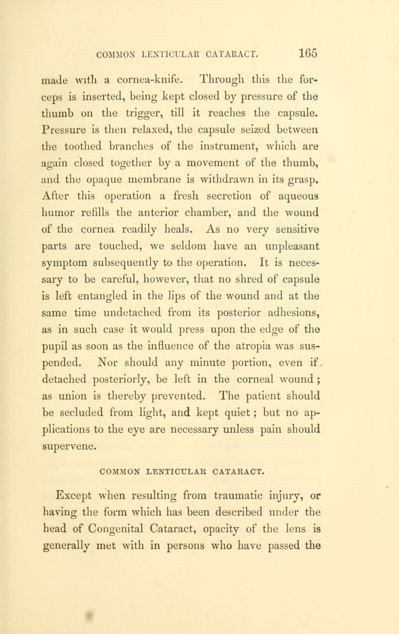 made with a cornea-knife. Through this the for- ceps is inserted, being kept closed by pressure of the thumb on the trigger, till it reaches the capsule. Pressure is then relaxed, the capsule seized between the toothed branches of the instrument, which are again closed together by a movement of the thumb, and the opaque membrane is withdrawn in its grasp. After this operation a fresh secretion of aqueous humor refills the anterior chamber, and the wound of the cornea readily heals. As no very sensitive parts are touched, we seldom have an unpleasant symptom subsequently to the operation. It is neces- sary to be careful, however, that no shred of capsule is left entangled in the lips of the wound and at the same time undetached from its posterior adhesions, as in such case it would press upon the edge of the pupil as soon as the influence of the atropia was sus- pended. Nor should any minute portion, even if. detached posteriorly, be left in the corneal wound ; as union is thereby prevented. The patient should be secluded from light, and kept quiet; but no ap- plications to the eye are necessary unless pain should supervene. COMMON LENTICULAR CATARACT. Except when resulting from traumatic injury, or having the form which has been described under the head of Congenital Cataract, opacity of the lens is generally met with in persons who have passed the