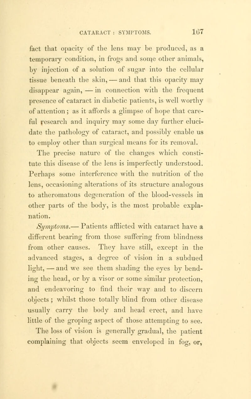 CATARACT : SYMPTOMS. 1G7 fact that opacity of the lens may be produced, as a temporary condition, in frogs and som,e other animals, by injection of a solution of sugar into the cellular tissue beneath the skin, — and that this opacity may disappear again,—in connection with the frequent presence of cataract in diabetic patients, is well worthy of attention; as it affords a glimpse of hope that care- ful research and inquiry may some day further eluci- date the pathology of cataract, and possibly enable us to employ other than surgical means for its removal. The precise nature of the changes which consti- tute this disease of the lens is imperfectly understood. Perhaps some interference with the nutrition of the lens, occasioning alterations of its structure analogous to atheromatous degeneration of the blood-vessels in other parts of the body, is the most probable expla- nation. Symptoms.— Patients afflicted with cataract have a different bearing from those suffering; from blindness from other causes. They have still, except in the advanced stages, a degree of vision in a subdued light, — and we see them shading the eyes by bend- ing the head, or by a visor or some similar protection, and endeavoring to find their way and to discern objects ; whilst those totally blind from other disease usually carry the body and head erect, and have little of the groping aspect of those attempting to see. The loss of vision is generally gradual, the patient complaining that objects seem enveloped in fog, or,