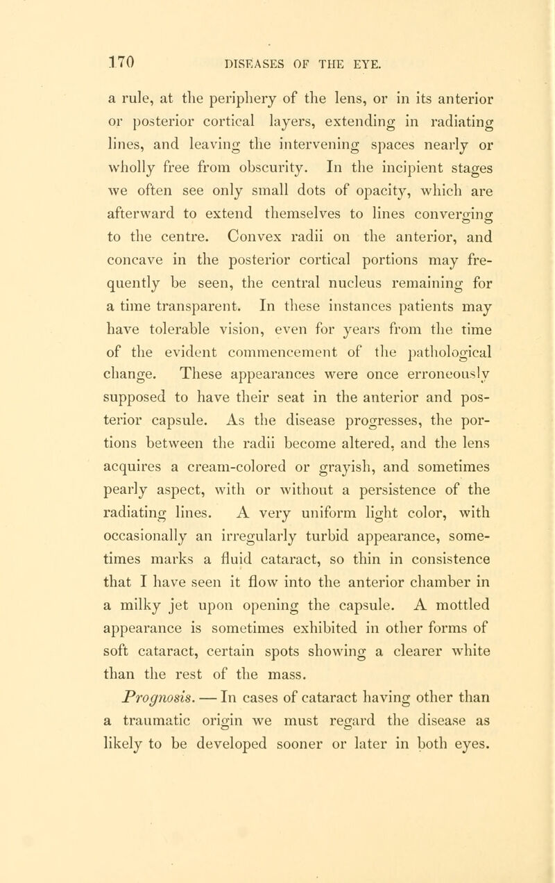 a rule, at the periphery of the lens, or in its anterior or posterior cortical layers, extending in radiating lines, and leaving the intervening spaces nearly or wholly free from obscurity. In the incipient stages we often see only small dots of opacity, which are afterward to extend themselves to lines converging to the centre. Convex radii on the anterior, and concave in the posterior cortical portions may fre- quently be seen, the central nucleus remaining for a time transparent. In these instances patients may have tolerable vision, even for years from the time of the evident commencement of the pathological change. These appearances were once erroneously supposed to have their seat in the anterior and pos- terior capsule. As the disease progresses, the por- tions between the radii become altered, and the lens acquires a cream-colored or grayish, and sometimes pearly aspect, with or without a persistence of the radiating lines. A very uniform light color, with occasionally an irregularly turbid appearance, some- times marks a fluid cataract, so thin in consistence that I have seen it flow into the anterior chamber in a milky jet upon opening the capsule. A mottled appeai'ance is sometimes exhibited in other forms of soft cataract, certain spots showing a clearer white than the rest of the mass. Prognosis. — In cases of cataract having other than a traumatic origin we must regard the disease as likely to be developed sooner or later in both eyes.