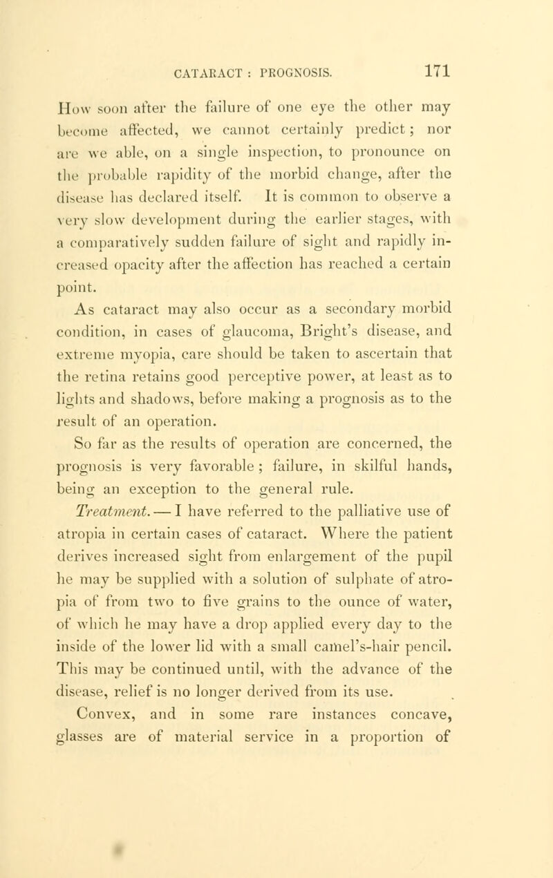 How soon after the failure of one eye the other may become affected, we cannot certainly predict; nor are we able, on a single inspection, to pronounce on the probable rapidity of the morbid change, after the disease has declared itself. It is common to observe a very slow development during the earlier stages, with a comparatively sudden failure of sight and rapidly in- creased opacity after the affection has reached a certain point. As cataract may also occur as a secondary morbid condition, in cases of glaucoma, Bright's disease, and extreme myopia, care should be taken to ascertain that the retina retains good perceptive power, at least as to lights and shadows, before making a prognosis as to the result of an operation. So far as the results of operation are concerned, the prognosis is very favorable ; failure, in skilful hands, being an exception to the general rule. Treatment. — I have referred to the palliative use of atropia in certain cases of cataract. Where the patient derives increased sight from enlargement of the pupil he may be supplied with a solution of sulphate of atro- pia of from two to five grains to the ounce of water, of which he may have a drop applied every day to the inside of the lower lid with a small camel's-hair pencil. This may be continued until, with the advance of the disease, relief is no longer derived from its use. Convex, and in some rare instances concave, glasses are of material service in a proportion of