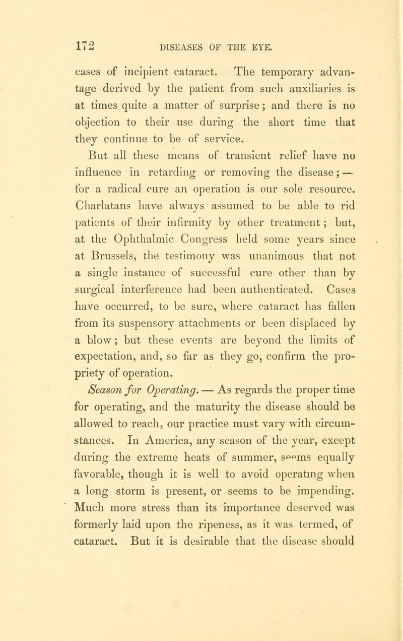 cases of incipient cataract. The temporary advan- tage derived by the patient from such auxiliaries is at times quite a matter of surprise; and there is no objection to their use during the short time that they continue to be of service. But all these means of transient relief have no influence in retarding or removing the disease; — for a radical cure an operation is our sole resource. Charlatans have always assumed to be able to rid patients of their infirmity by other treatment; but, at the Ophthalmic Congress held some years since at Brussels, the testimony was unanimous that not a single instance of successful cure other than by surgical interference had been authenticated. Cases have occurred, to be sure, where cataract has fallen from its suspensory attachments or been displaced by a blow; but these events are beyond the limits of expectation, and, so far as they go, confirm the pro- priety of operation. Season for Operating. — As regards the proper time for operating, and the maturity the disease should be allowed to reach, our practice must vary with circum- stances. In America, any season of the year, except during the extreme heats of summer, s^-ms equally favorable, though it is well to avoid operating when a long storm is present, or seems to be impending. Much more stress than its importance deserved was formerly laid upon the ripeness, as it was termed, of cataract. But it is desirable that the disease should