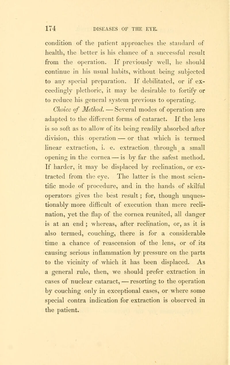 condition of the patient approaches the standard of health, the better is his chance of a successful result from the operation. If previously well, he should continue in his usual habits, without being subjected to any special preparation. If debilitated, or if ex- ceedingly plethoric, it may be desirable to fortify or to reduce his general system previous to operating. Choice of Method. — Several modes of operation are adapted to the different forms of cataract. If the lens is so soft as to allow of its being readily absorbed after division, this operation — or that which is termed linear extraction, i. e. extraction through a small opening in the cornea — is by far the safest method. If harder, it may be displaced by reclination, or ex- tracted from the eye. The latter is the most scien- tific mode of procedure, and in the hands of skilful operators gives the best result; for, though unques- tionably more difficult of execution than mere recli- nation, yet the flap of the cornea reunited, all danger is at an end ; whereas, after reclination, or, as it is also termed, couching, there is for a considerable time a chance of reascension of the lens, or of its causing serious inflammation by pressure on the parts to the vicinity of which it has been displaced. As a general rule, then, we should prefer extraction in cases of nuclear cataract, — resorting to the operation by couching only in exceptional cases, or where some special contra indication for extraction is observed in the patient.