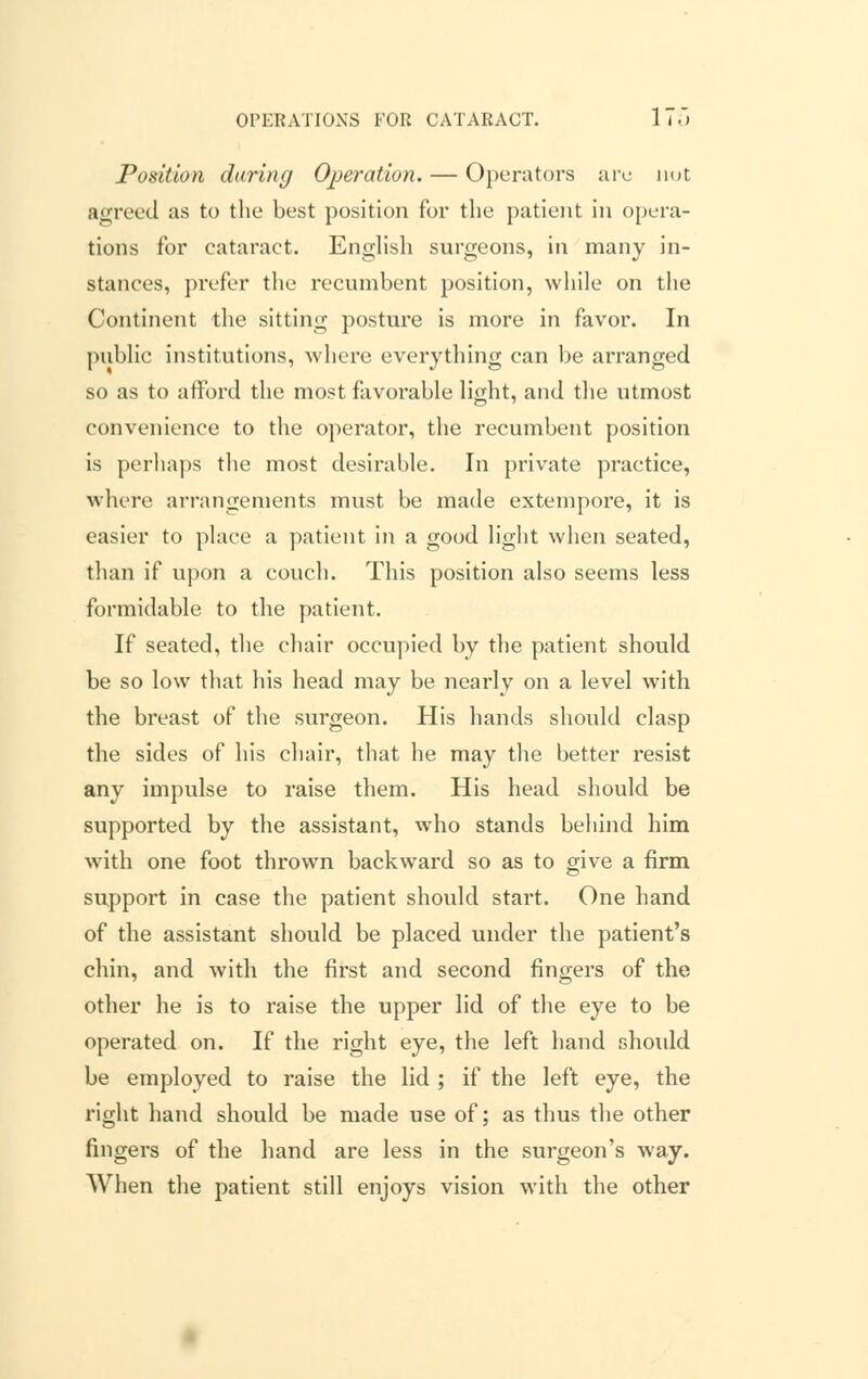 OPERATIONS FOR CATARACT. IT.) Position daring Operation. — Operators arc not agreed as to the best position for the patient in opera- tions for cataract. English surgeons, in many in- stances, prefer the recumbent position, while on the Continent the sitting posture is more in favor. In public institutions, where everything can be arranged so as to afford the most favorable light, and the utmost convenience to the operator, the recumbent position is perhaps the most desirable. In private practice, where arrangements must be made extempore, it is easier to place a patient in a good light when seated, than if upon a couch. This position also seems less formidable to the patient. If seated, the chair occupied by the patient should be so low that his head may be nearly on a level with the breast of the surgeon. His hands should clasp the sides of his chair, that he may the better resist any impulse to raise them. His head should be supported by the assistant, who stands behind him with one foot thrown backward so as to give a firm support in case the patient should start. One hand of the assistant should be placed under the patient's chin, and with the first and second fingers of the other he is to raise the upper lid of the eye to be operated on. If the right eye, the left hand should be employed to raise the lid ; if the left eye, the right hand should be made use of; as thus the other fingers of the hand are less in the surgeon's way. When the patient still enjoys vision with the other