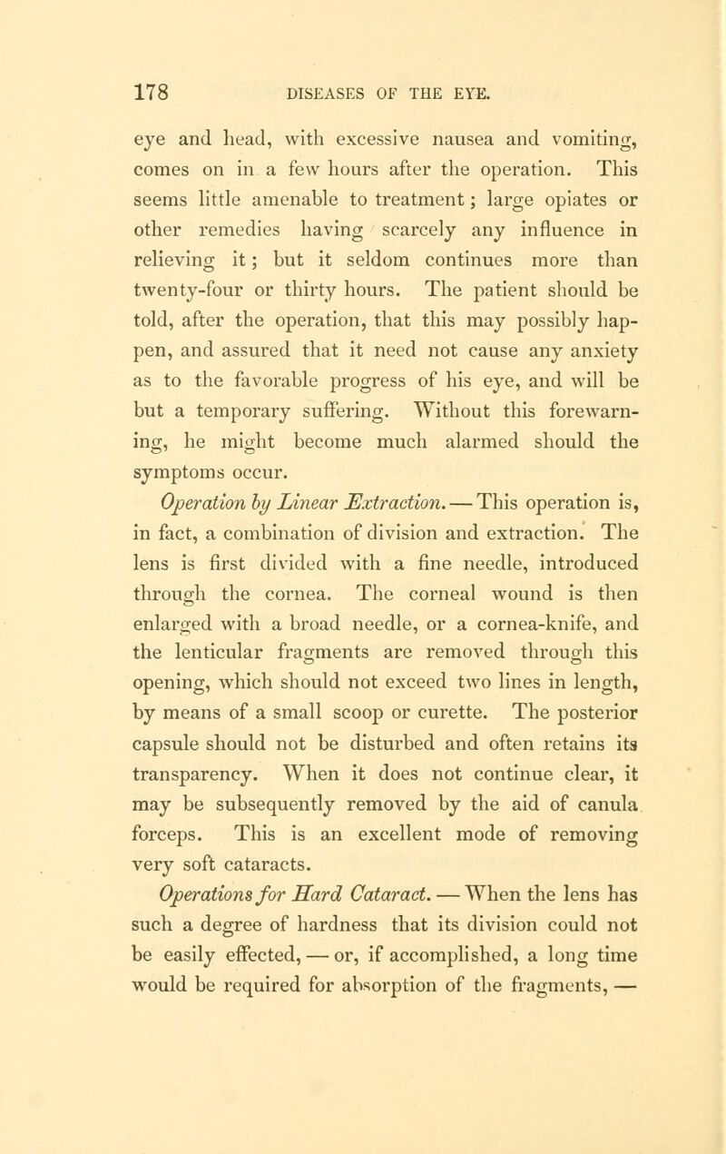 eye and head, with excessive nausea and vomiting, comes on in a few hours after the operation. This seems little amenable to treatment; large opiates or other remedies having scarcely any influence in relieving it; but it seldom continues more than twenty-four or thirty hours. The patient should be told, after the operation, that this may possibly hap- pen, and assured that it need not cause any anxiety as to the favorable progress of his eye, and will be but a temporary suffering. Without this forewarn- ing, he might become much alarmed should the symptoms occur. Operation by Linear Extraction. — This operation is, in fact, a combination of division and extraction. The lens is first divided with a fine needle, introduced through the cornea. The corneal wound is then enlarged with a broad needle, or a cornea-knife, and the lenticular fragments are removed through this opening, which should not exceed two lines in length, by means of a small scoop or curette. The posterior capsule should not be disturbed and often retains its transparency. When it does not continue clear, it may be subsequently removed by the aid of canula forceps. This is an excellent mode of removing very soft cataracts. Operations for Hard Cataract. — When the lens has such a degree of hardness that its division could not be easily effected, — or, if accomplished, a long time would be required for absorption of the fragments, —