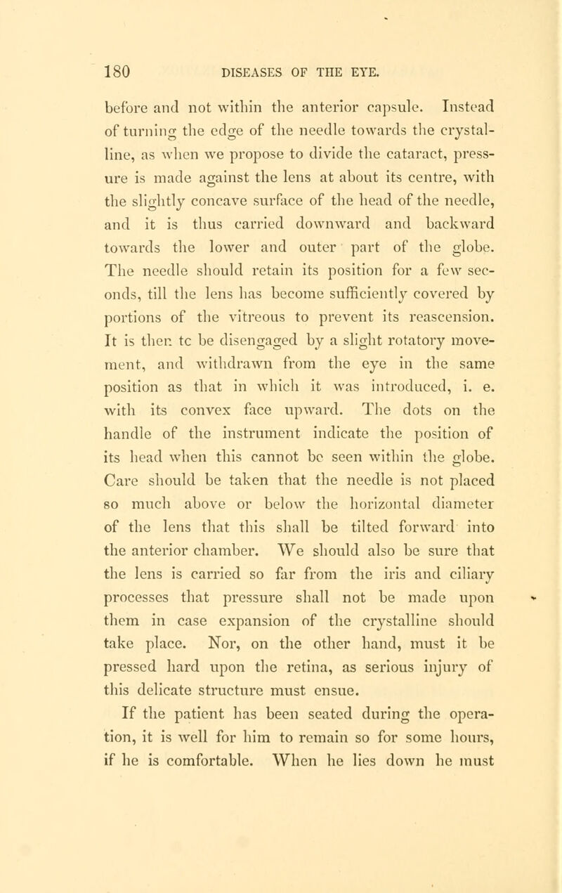 before and not within the anterior capsule. Instead of turning the edo;e of the needle towards the crystal- line, as when we propose to divide the cataract, press- ure is made against the lens at about its centre, with the slightly concave surface of the head of the needle, and it is thus carried downward and backward towards the lower and outer part of the globe. The needle should retain its position for a few sec- onds, till the lens has become sufficiently covered by portions of the vitreous to prevent its reascension. It is then tc be disengaged by a slight rotatory move- ment, and withdrawn from the eye in the same position as that in which it was introduced, i. e. with its convex face upward. The dots on the handle of the instrument indicate the position of its head when this cannot be seen within the globe. Care should be taken that the needle is not placed so much above or below the horizontal diameter of the lens that this shall be tilted forward into the anterior chamber. We should also be sure that the lens is carried so far from the iris and ciliary processes that pressure shall not be made upon them in case expansion of the crystalline should take place. Nor, on the other hand, must it be pressed hard upon the retina, as serious injury of this delicate structure must ensue. If the patient has been seated during the opera- tion, it is well for him to remain so for some hours, if he is comfortable. When he lies down he must
