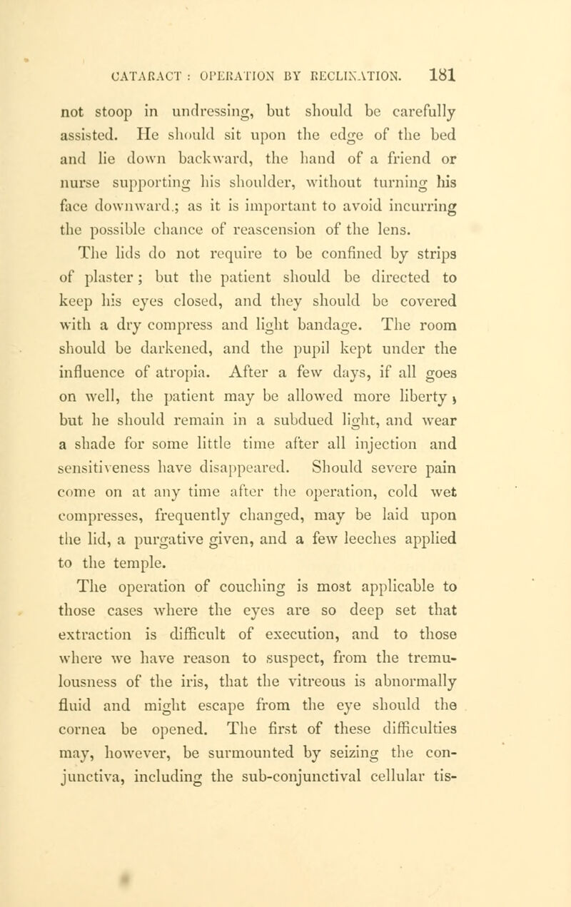 not stoop in undressing, but should be carefully assisted. He should sit upon the edge of the bed and lie down backward, the hand of a friend or nurse supporting his shoulder, without turning his face downward.; as it is important to avoid incurring the possible chance of reascension of the lens. The lids do not require to be confined by strips of plaster; but the patient should be directed to keep his eyes closed, and they should be covered with a dry compress and light bandage. The room should be darkened, and the pupil kept under the influence of atropia. After a few days, if all goes on well, the patient may be allowed more liberty j but he should remain in a subdued light, and wear a shade for some little time after all injection and sensitiveness have disappeared. Should severe pain come on at any time after the operation, cold wet compresses, frequently changed, may be laid upon the lid, a purgative given, and a few leeches applied to the temple. The operation of couching is mo3t applicable to those cases where the eyes are so deep set that extraction is difficult of execution, and to those where we have reason to suspect, from the tremu- lousness of the iris, that the vitreous is abnormally fluid and might escape from the eye should the cornea be opened. The first of these difficulties may, however, be surmounted by seizing the con- junctiva, including the sub-conjunctival cellular tis-