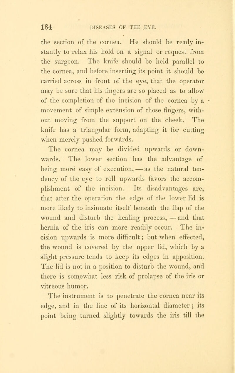 the section of the cornea. He should be ready in- stantly to relax his hold on a signal or request from the surgeon. The knife should be held parallel to the cornea, and before inserting its point it should be carried across in front of the eye, that the operator may be sure that his fingers are so placed as to allow of the completion of the incision of the cornea by a movement of simple extension of those fingers, with- out moving from the support on the cheek. The knife has a triangular form, adapting it for cutting when merely pushed forwards. The cornea may be divided upwards or down- wards. The lower section has the advantage of being more easy of execution, — as the natural ten- dency of the eye to roll upwards favors the accom- plishment of the incision. Its disadvantages are, that after the operation the edge of the lower lid is more likely to insinuate itself beneath the flap of the wound and disturb the healing process, — and that hernia of the iris can more readily occur. The in- cision upwards is more difficult; but when effected, the wound is covered by the upper lid, which by a slight pressure tends to keep its edges in apposition. The lid is not in a position to disturb the wound, and there is somewhat less risk of prolapse of the iris or vitreous humor. The instrument is to penetrate the cornea near its edge, and in the line of its horizontal diameter ; its point being turned slightly towards the iris till the
