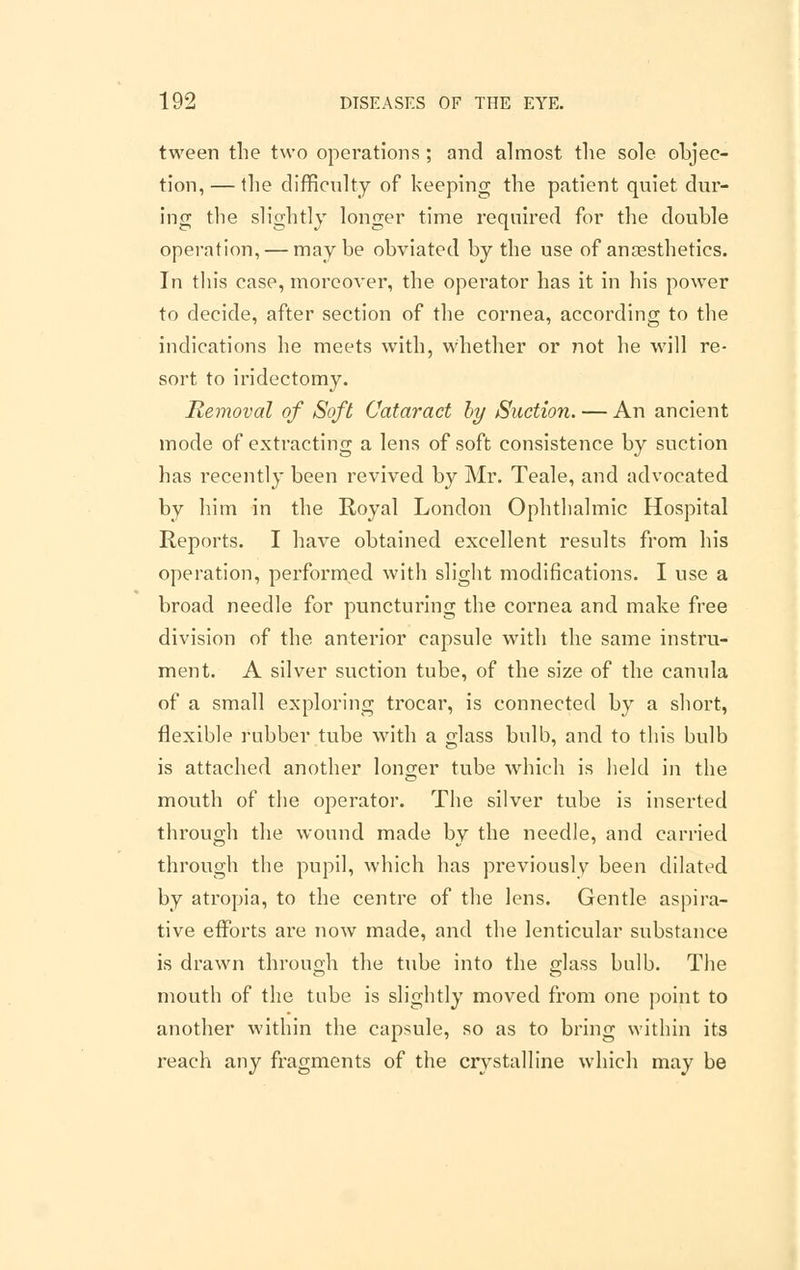 tween the two operations ; and almost the sole objec- tion,— the difficulty of keeping the patient quiet dur- ing the slightly longer time required for the double operation, — maybe obviated by the use of anaesthetics. In this case, moreover, the operator has it in his power to decide, after section of the cornea, according to the indications he meets with, whether or not he will re- sort to iridectomy. Removal of Soft Cataract by Suction. — An ancient mode of extracting a lens of soft consistence by suction has recently been revived by Mr. Teale, and advocated by him in the Royal London Ophthalmic Hospital Reports. I have obtained excellent results from his operation, performed with slight modifications. I use a broad needle for puncturing the cornea and make free division of the anterior capsule with the same instru- ment. A silver suction tube, of the size of the canula of a small exploring trocar, is connected by a short, flexible rubber tube with a glass bulb, and to this bulb is attached another longer tube which is held in the mouth of the operator. The silver tube is inserted through the wound made by the needle, and carried through the pupil, which has previously been dilated by atropia, to the centre of the lens. Gentle aspira- tive efforts are now made, and the lenticular substance is drawn through the tube into the glass bulb. The mouth of the tube is slightly moved from one point to another within the capsule, so as to bring within its reach any fragments of the crystalline which may be