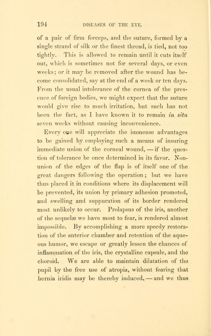 of a pair of firm forceps, and the suture, formed by a single strand of silk or the finest thread, is tied, not too tightly. This is allowed to remain until it cuts itself out, which is sometimes not for several days, or even weeks; or it may be removed after the wound has be- come consolidated, say at the end of a week or ten days. From the usual intolerance of the cornea of the pres- ence of foreign bodies, we might expect that the suture would give rise to much irritation, but such has not been the fact, as I have known it to remain in situ seven weeks without causing inconvenience. Every ooe will appreciate the immense advantages to be gained by employing such a means of insuring immediate union of the corneal wound, — if the ques- tion of tolerance be once determined in its favor. Non- union of the edges of the flap is of itself one of the great dangers following the operation; but we have thus placed it in conditions where its displacement will be prevented, its union by primary adhesion promoted, and swelling and suppuration of its border rendered most unlikely to occur. Prolapsus of the iris, another of the sequelge we have most to fear, is rendered almost impossible. By accomplishing a more speedy restora- tion of the anterior chamber and retention of the aque- ous humor, we escape or greatly lessen the chances of inflammation of the iris, the crystalline capsule, and the choroid. We are able to maintain dilatation of the pupil by the free use of atropia, without fearing that hernia iridis may be thereby induced, — and we thus