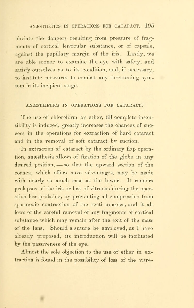 obviate the dangers resulting from pressure of frag- ments of cortical lenticular substance, or of capsule, against the pupillary margin of the iris. Lastly, we are able sooner to examine the eye with safety, and satisfy ourselves as to its condition, and, if necessary, to institute measures to combat any threatening sym- tom in its incipient stage. ANAESTHETICS IN OPERATIONS FOR CATARACT. The use of chloroform or ether, till complete insen- sibility is induced, greatly increases the chances of suc- cess in the operations for extraction of hard cataract and in the removal of soft cataract by suction. In extraction of cataract by the ordinary flap opera- tion, anaesthesia allows of fixation of the globe in any desired position, — so that the upward section of the cornea, which offers most advantages, may be made with nearly as much ease as the lower. It renders prolapsus of the iris or loss of vitreous during the oper- ation less probable, by preventing all compression from spasmodic contraction of the recti muscles, and it al- lows of the careful removal of any fragments of cortical substance which may remain after the exit of the mass of the lens. Should a suture be employed, as I have already proposed, its introduction will be facilitated by the passiveness of the eye. Almost the sole objection to the use of ether in ex- traction is found in the possibility of loss of the vitre-