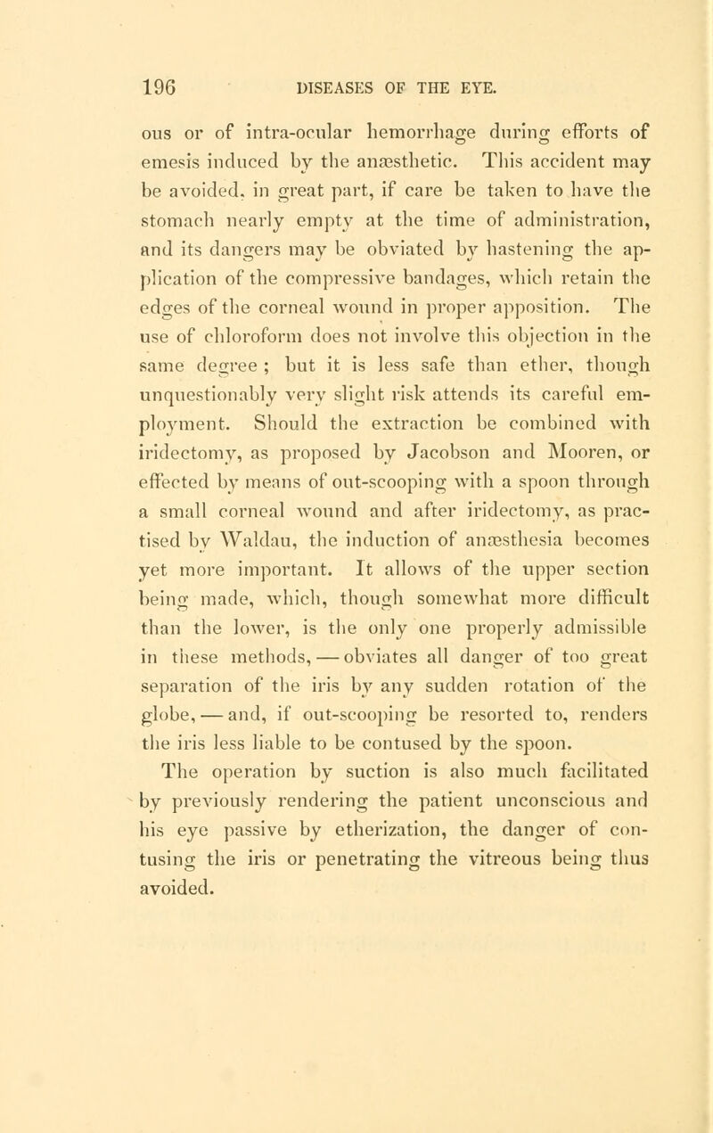 ous or of intra-ocular hemorrhage during efforts of emesis induced by the anaesthetic. This accident may be avoided, in great part, if care be taken to have the stomach nearly empty at the time of administration, and its dangers may be obviated by hastening the ap- plication of the compressive bandages, which retain the edges of the corneal wound in proper apposition. The use of chloroform does not involve this objection in the same degree ; but it is less safe than ether, though unquestionably very slight risk attends its careful em- ployment. Should the extraction be combined with iridectomy, as proposed by Jacobson and Mooren, or effected by means of out-scooping with a spoon through a small corneal wound and after iridectomy, as prac- tised by Waldau, the induction of anaesthesia becomes yet more important. It allows of the upper section being made, which, though somewhat more difficult than the lower, is the only one properly admissible in these methods, — obviates all danger of too great separation of the iris by any sudden rotation of the globe, — and, if out-scooping be resorted to, renders the iris less liable to be contused by the spoon. The operation by suction is also much facilitated by previously rendering the patient unconscious and his eye passive by etherization, the danger of con- tusing the iris or penetrating the vitreous being thus avoided.