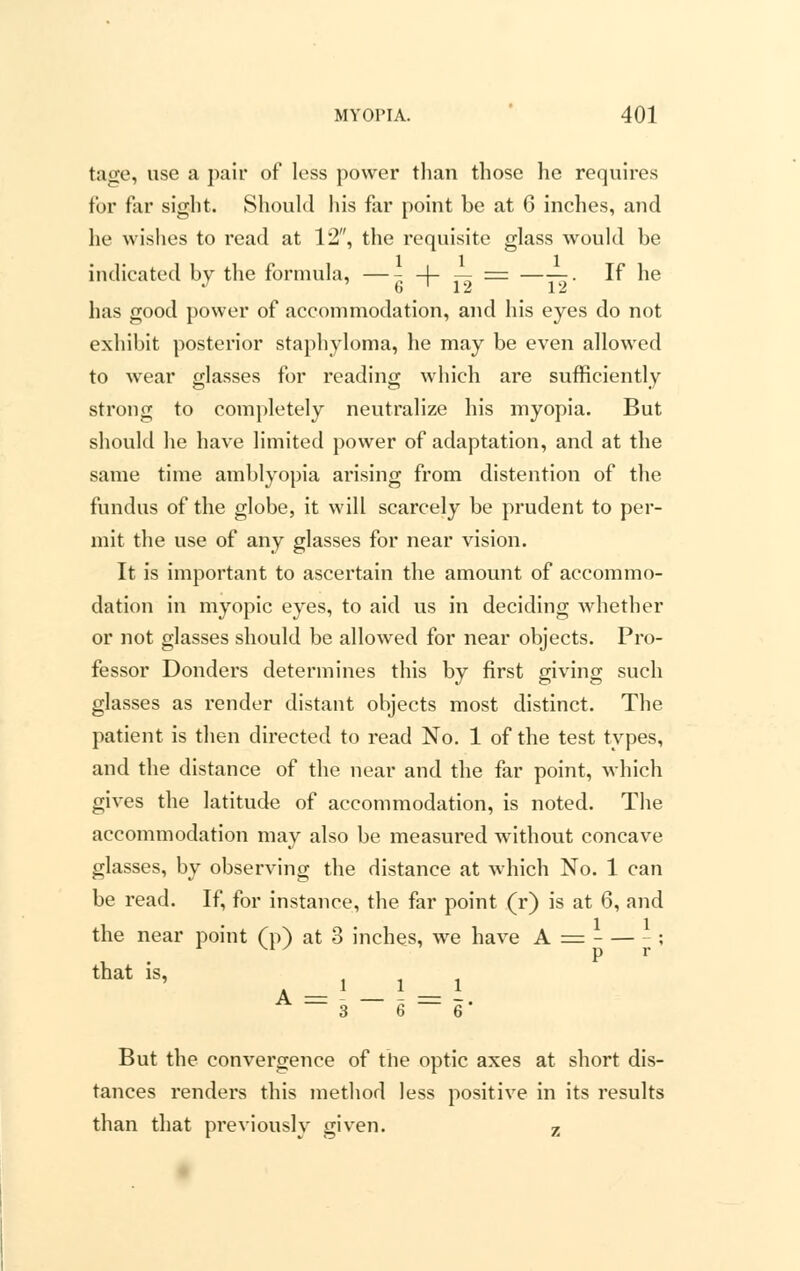 tage, use a pair of less power than those he requires for far sight. Should his far point be at 6 inches, and he wishes to read at 12, the requisite glass would be indicated by the formula, —- -J- — = ——. If he has good power of accommodation, and his eyes do not exhibit posterior staphyloma, he may be even allowed to wear glasses for reading which are sufficiently strong to completely neutralize his myopia. But should he have limited power of adaptation, and at the same time amblyopia arising from distention of the fundus of the globe, it will scarcely be prudent to per- mit the use of any glasses for near vision. It is important to ascertain the amount of accommo- dation in myopic eyes, to aid us in deciding whether or not glasses should be allowed for near objects. Pro- fessor Donders determines this by first giving such glasses as render distant objects most distinct. The patient is then directed to read No. 1 of the test types, and the distance of the near and the far point, which gives the latitude of accommodation, is noted. The accommodation may also be measured without concave glasses, by observing the distance at which No. 1 can be read. If, for instance, the far point (r) is at 6, and the near point (p) at 8 inches, we have A = ; that is, A - - - — i A — 3 6 — 6' But the convergence of the optic axes at short dis- tances renders this method less positive in its results than that previously given. 7i