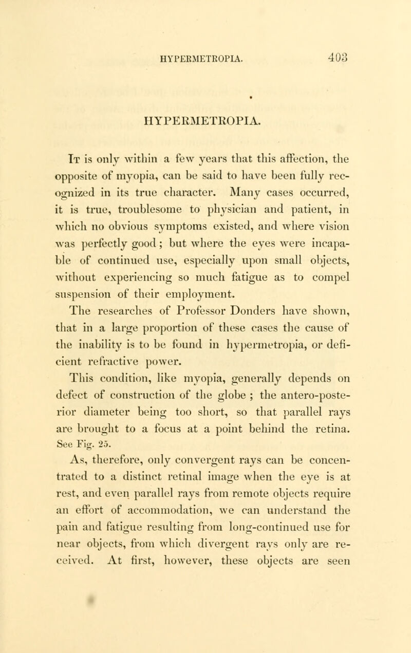 HYPERMETROPIC Tt is only within a few years that this affection, the opposite of myopia, can be said to have been fully rec- ognized in its true character. Many cases occurred, it is true, troublesome to physician and patient, in which no obvious symptoms existed, and where vision was perfectly good; but where the eyes were incapa- ble of continued use, especially upon small objects, without experiencing so much fatigue as to compel suspension of their employment. The researches of Professor Donders have shown, that in a large proportion of these cases the cause of the inability is to be found in hypermetropia, or defi- cient refractive power. This condition, like myopia, generally depends on defect of construction of the globe ; the anteroposte- rior diameter being too short, so that parallel rays are brought to a focus at a point behind the retina. See Fig. 25. As, therefore, only convergent rays can be concen- trated to a distinct retinal image when the eye is at rest, and even parallel rays from remote objects require an effort of accommodation, we can understand the pain and fatigue resulting from long-continued use for near objects, from which divergent rays only are re- ceived. At first, however, these objects are seen