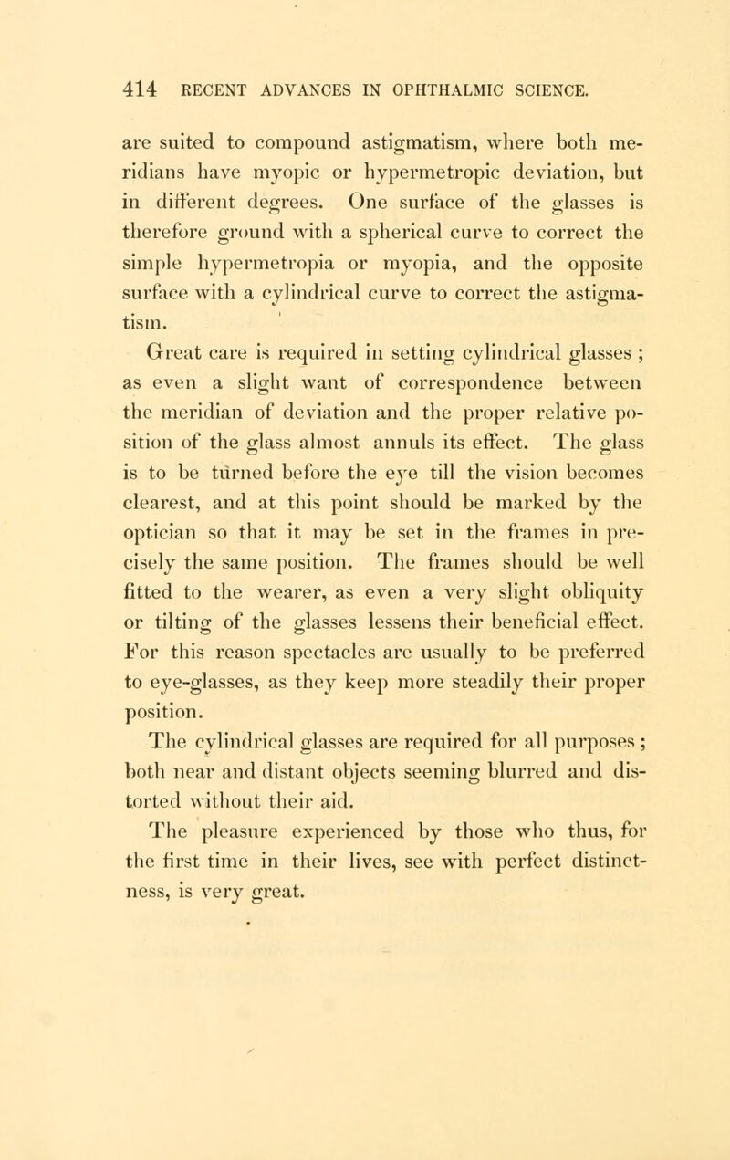 are suited to compound astigmatism, where both me- ridians have myopic or hypermetropic deviation, but in different degrees. One surface of the glasses is therefore ground with a spherical curve to correct the simple hypermetropia or myopia, and the opposite surface with a cylindrical curve to correct the astigma- tism. Great care is required in setting cylindrical glasses ; as even a slight want of correspondence between the meridian of deviation and the proper relative po- sition of the glass almost annuls its effect. The glass is to be turned before the eye till the vision becomes clearest, and at this point should be marked by the optician so that it may be set in the frames in pre- cisely the same position. The frames should be well fitted to the wearer, as even a very slight obliquity or tilting of the glasses lessens their beneficial effect. For this reason spectacles are usually to be preferred to eye-glasses, as they keep more steadily their proper position. The cylindrical glasses are required for all purposes ; both near and distant objects seeming blurred and dis- torted without their aid. The pleasure experienced by those who thus, for the first time in their lives, see with perfect distinct- ness, is very great.