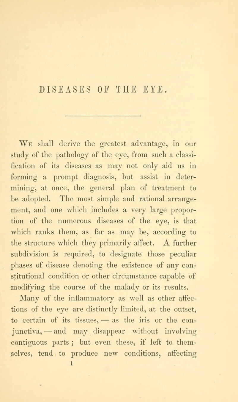 We shall derive the greatest advantage, in our study of the pathology of the eye, from such a classi- fication of its diseases as may not only aid us in forming a prompt diagnosis, but assist in deter- mining, at once, the general plan of treatment to be adopted. The most simple and rational arrange- ment, and one which includes a very large propor- tion of the numerous diseases of the eye, is that which ranks them, as far as may be, according to the structure which they primarily affect. A further subdivision is required, to designate those peculiar phases of disease denoting the existence of any con- stitutional condition or other circumstance capable of modifying the course of the malady or its results. Many of the inflammatory as well as other affec- tions of the eye are distinctly limited, at the outset, to certain of its tissues, — as the iris or the con- junctiva, — and may disappear without involving contiguous parts ; but even these, if left to them- selves, tend to produce new conditions, affecting l