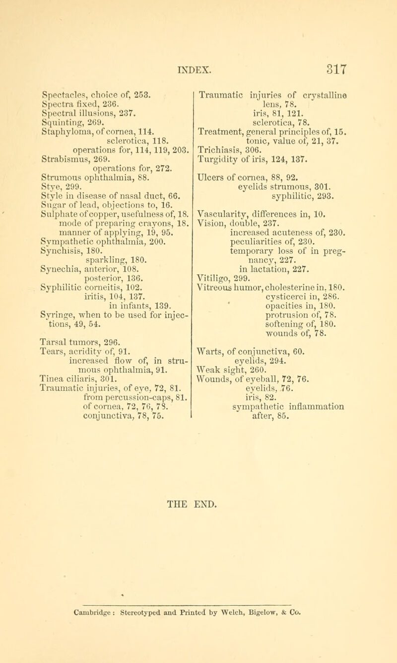 Spectacles, choice of, 253. Spectra fixed, 236. Spectral illusions, 237. Squinting, 269. Staphyloma, of cornea, 114. sclerotica, 118. operations for, 114,119, 203. Strabismus, 269. operations for, 272. Strumous ophthalmia, 88. Stye, 299. Style in disease of nasal duct, 66. Sugar of lead, objections to, 16. Sulphate of copper, usefulness of, 18. mode of preparing crayons, 18. manner of applying, 19, 95. Sympathetic ophthalmia, 200. Synchisis, 180. sparkling, 180. Synechia, anterior, 108. posterior, 136. Syphilitic corneitis, 102. iritis, 104, 137. in infants, 139. Syringe, when to be used for injec- tions, 49, 54. Tarsal tumors, 296. Tears, acridity of, 91. increased flow of, in stru- mous ophthalmia, 91. Tinea ciliaris, 301. Traumatic injuries, of eye, 72, 81. from percussion-caps, 81. of cornea, 72, 76, 78. conjunctiva, 78, 75. Traumatic injuries of crystalline lens, 78. iris, 81, 121. sclerotica, 78. Treatment, general principles of, 15. tonic, value of, 21, 37. Trichiasis, 306. Turgidity of iris, 124, 137. Ulcers of cornea, 88, 92. eyelids strumous, 301. syphilitic, 293. Vascularity, differences in, 10. Vision, double, 237. increased acuteness of, 230. peculiarities of, 230. temporary loss of in preg- nancy, 227. in lactation, 227. Vitiligo, 299. Vitreous humor, cholesterine in, 180. cysticerci in, 286. opacities in, 180. protrusion of, 78. softening of, 180. wounds of, 78. Warts, of conjunctiva, 60. eyelids, 294. Weak sight, 260. Wounds, of eyeball, 72, 76. eyelids, 76. iris, 82. sympathetic inflammation after, 85. THE END. Cambridge : Stereotyped and Printed by Welch, Bigelow, & Co.