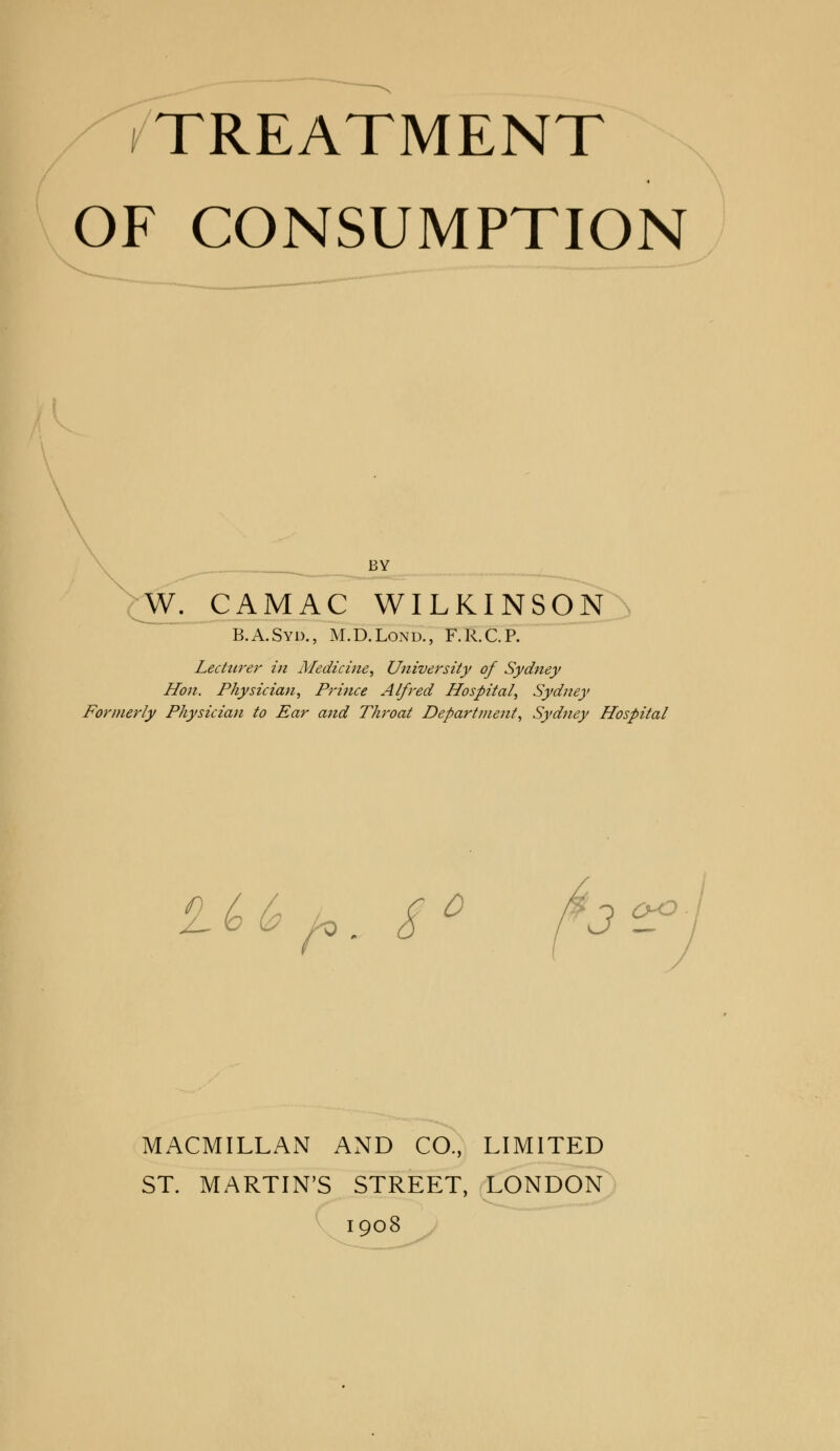 TREATMENT OF CONSUMPTION BY W. CAMAC WILKINSON B.A.Syd., M.D.Lond., F.R.C.P. Lecturer in Medicine, University of Sydney Hon. Physician, Prince Alfred Hospital, Sydney Formerly Physician to Ear and Throat Department, Sydney Hospital au f*. s° fo'°? MACMILLAN AND CO., LIMITED ST. MARTIN'S STREET, LONDON 1908