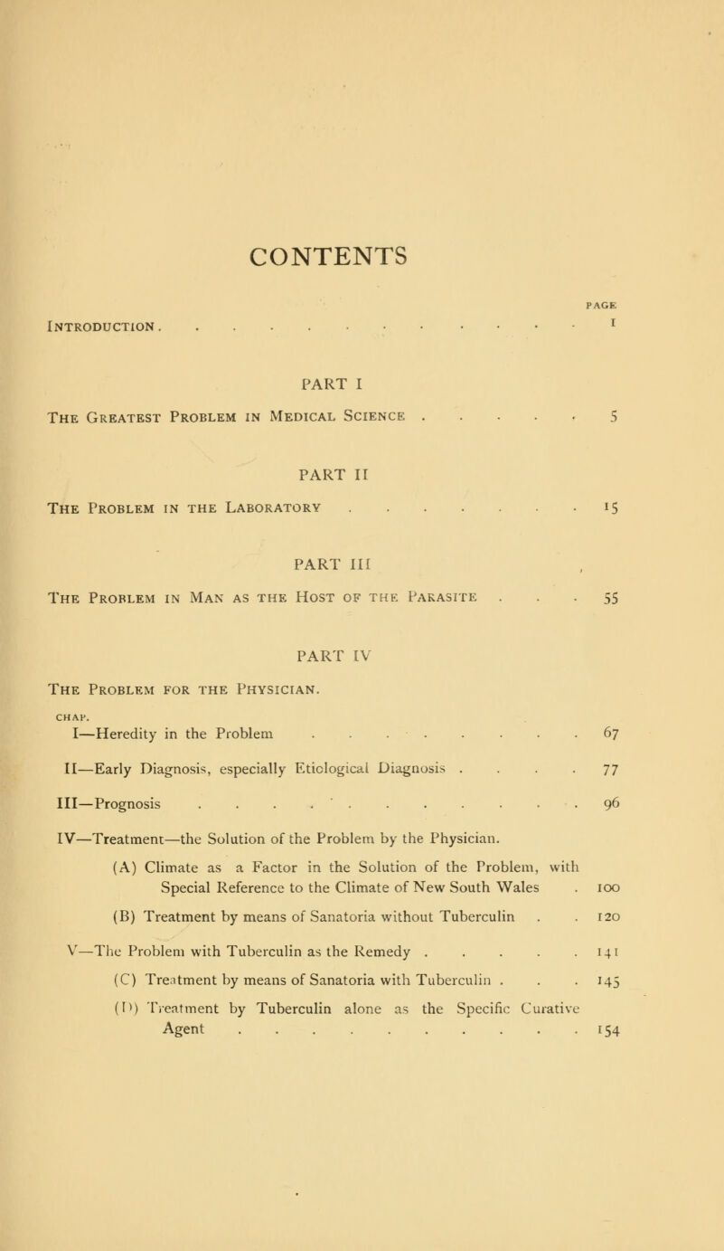 CONTENTS PAGE Introduction i PART I The Greatest Problem in Medical Science 5 PART II The Problem in the Laboratory 15 PART III The Problem in Man as the Host of the Parasite 55 PART IV The Problem for the Physician. CHAH. I—Heredity in the Problem . . . . . . 67 II—Early Diagnosis, especially Etiological Diagnosis ... 77 III—Prognosis ........... 96 IV—Treatment—the Solution of the Problem by the Physician. (A) Climate as a Factor in the Solution of the Problem, with Special Reference to the Climate of New South Wales (B) Treatment by means of Sanatoria without Tuberculin V—The Problem with Tuberculin as the Remedy .... (C) Treatment by means of Sanatoria with Tuberculin . (I>) Treatment by Tuberculin alone as the Specific Curative Agent ......... 100 120 141 MS 154