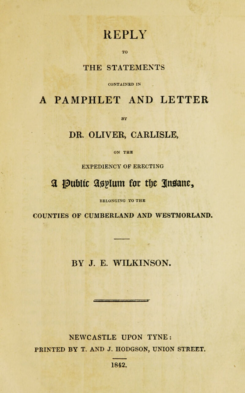 REPLY TO THE STATEMENTS CONTAINED IN A PAMPHLET AND LETTER BY DR. OLIVER, CARLISLE, ON THB EXPEDIENCY OF ERECTING a public asplum foe tlje aweiane, BELONGING TO THE COUNTIES OF CUMBERLAND AND WESTMORLAND. BY J. E. WILKINSON. NEWCASTLE UPON TYNE: PRINTED BY T. AND J. HODGSON, UNION STREET. 1842.