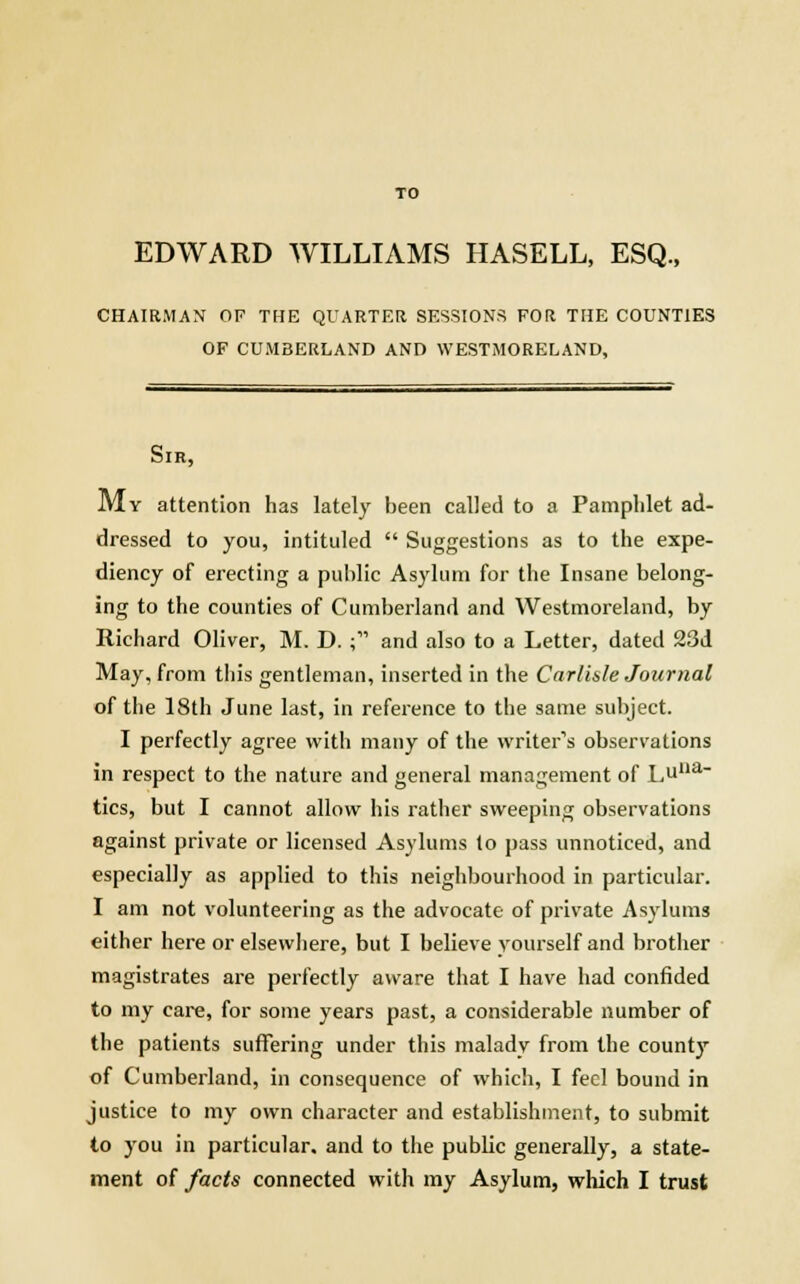 TO EDWARD WILLIAMS HASELL, ESQ., CHAIRMAN OF THE QUARTER SESSIONS FOR THE COUNTIES OF CUMBERLAND AND WESTMORELAND, Sir, My attention has lately been called to a Pamphlet ad- dressed to you, intituled  Suggestions as to the expe- diency of erecting a public Asylum for the Insane belong- ing to the counties of Cumberland and Westmoreland, by Richard Oliver, M. D. ; and also to a Letter, dated 23d May, from this gentleman, inserted in the Carlisle Journal of the 18th June last, in reference to the same subject. I perfectly agree with many of the writer's observations in respect to the nature and general management of Lue- tics, but I cannot allow his rather sweeping observations against private or licensed Asylums to pass unnoticed, and especially as applied to this neighbourhood in particular. I am not volunteering as the advocate of private Asylums either here or elsewhere, but I believe yourself and brother magistrates are perfectly aware that I have had confided to my care, for some years past, a considerable number of the patients suffering under this malady from the county of Cumberland, in consequence of which, I feci bound in justice to my own character and establishment, to submit to you in particular, and to the public generally, a state-