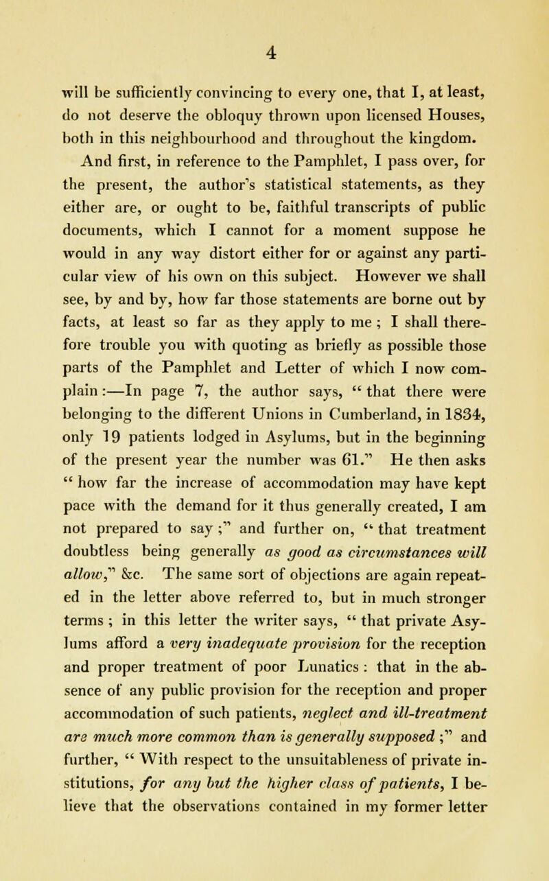 do not deserve the obloquy thrown upon licensed Houses, both in this neighbourhood and throughout the kingdom. And first, in reference to the Pamphlet, I pass over, for the present, the author's statistical statements, as they either are, or ought to be, faithful transcripts of public documents, which I cannot for a moment suppose he would in any way distort either for or against any parti- cular view of his own on this subject. However we shall see, by and by, how far those statements are borne out by facts, at least so far as they apply to me ; I shall there- fore trouble you with quoting as briefly as possible those parts of the Pamphlet and Letter of which I now com- plain :—In page 7, the author says,  that there were belonging to the different Unions in Cumberland, in 1834, only 19 patients lodged in Asylums, but in the beginning of the present year the number was 61. He then asks  how far the increase of accommodation may have kept pace with the demand for it thus generally created, I am not prepared to say; and further on,  that treatment doubtless being generally as good as circumstances will allow,'''' &c. The same sort of objections are again repeat- ed in the letter above referred to, but in much stronger terms ; in this letter the writer says,  that private Asy- lums afford a very inadequate provision for the reception and proper treatment of poor Lunatics : that in the ab- sence of any public provision for the reception and proper accommodation of such patients, neglect and ill-treatment are much more common than is generally supposed ; and further,  With respect to the unsuitableness of private in- stitutions, for any but the higher class of patients, I be- lieve that the observations contained in my former letter
