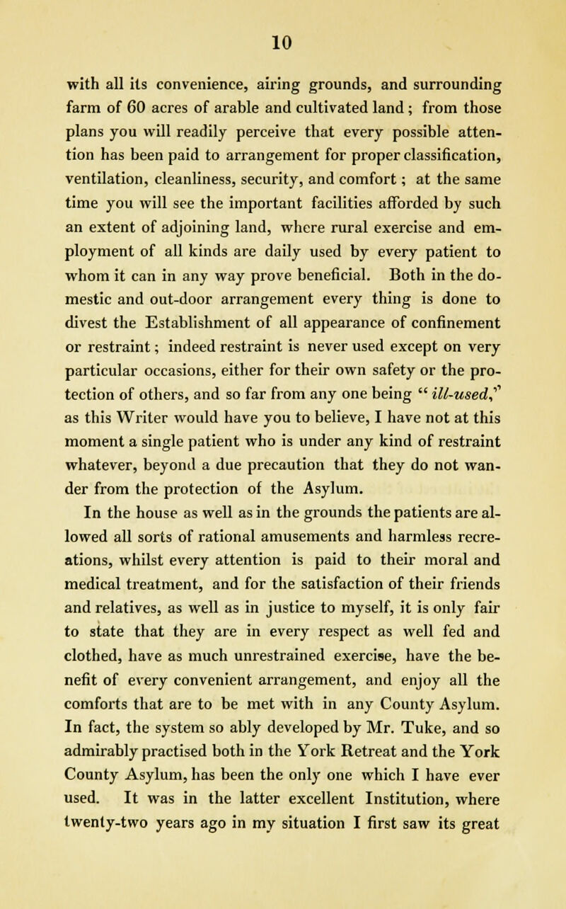 with all its convenience, airing grounds, and surrounding farm of 60 acres of arable and cultivated land; from those plans you will readily perceive that every possible atten- tion has been paid to arrangement for proper classification, ventilation, cleanliness, security, and comfort; at the same time you will see the important facilities afforded by such an extent of adjoining land, where rural exercise and em- ployment of all kinds are daily used by every patient to whom it can in any way prove beneficial. Both in the do- mestic and out-door arrangement every thing is done to divest the Establishment of all appearance of confinement or restraint; indeed restraint is never used except on very particular occasions, either for their own safety or the pro- tection of others, and so far from any one being ill-used? as this Writer would have you to believe, I have not at this moment a single patient who is under any kind of restraint whatever, beyond a due precaution that they do not wan- der from the protection of the Asylum. In the house as well as in the grounds the patients are al- lowed all sorts of rational amusements and harmless recre- ations, whilst every attention is paid to their moral and medical treatment, and for the satisfaction of their friends and relatives, as well as in justice to myself, it is only fair to state that they are in every respect as well fed and clothed, have as much unrestrained exercise, have the be- nefit of every convenient arrangement, and enjoy all the comforts that are to be met with in any County Asylum. In fact, the system so ably developed by Mr. Tuke, and so admirably practised both in the York Retreat and the York County Asylum, has been the only one which I have ever used. It was in the latter excellent Institution, where twenty-two years ago in my situation I first saw its great