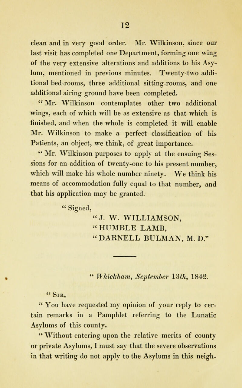 clean and in very good order. Mr. Wilkinson, since our last visit has completed one Department, forming one wing of the very extensive alterations and additions to his Asy- lum, mentioned in previous minutes. Twenty-two addi- tional bed-rooms, three additional sitting-rooms, and one additional airing ground have been completed. Mr. Wilkinson contemplates other two additional wings, each of which will be as extensive as that which is finished, and when the whole is completed it will enable Mr. Wilkinson to make a perfect classification of his Patients, an object, we think, of great importance. Mr. Wilkinson purposes to apply at the ensuing Ses- sions for an addition of twenty-one to his present number, which will make his whole number ninety. We think his means of accommodation fully equal to that number, and that his application may be granted. Signed, J. W. WILLIAMSON, HUMBLE LAMB, DARNELL BTJLMAN, M. D. Whickham, September VSth, 1842. Sir, You have requested my opinion of your reply to cer- tain remarks in a Pamphlet referring to the Lunatic Asylums of this county. Without entering upon the relative merits of county or private Asylums, I must say that the severe observations in that writing do not apply to the Asylums in this neigh-