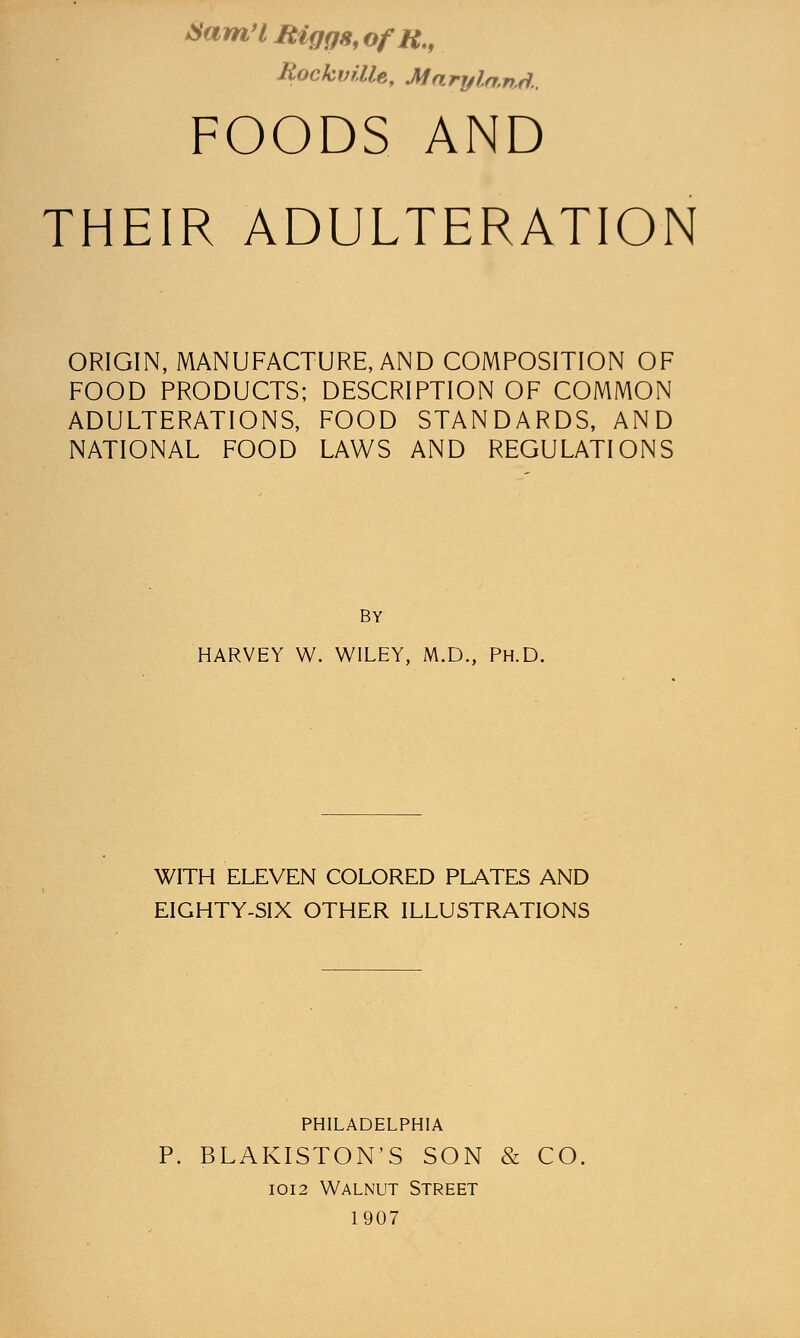 FOODS AND THEIR ADULTERATION ORIGIN, MANUFACTURE, AND COMPOSITION OF FOOD PRODUCTS; DESCRIPTION OF COMMON ADULTERATIONS, FOOD STANDARDS, AND NATIONAL FOOD LAWS AND REGULATIONS BY HARVEY W. WILEY, M.D., Ph.D. WITH ELEVEN COLORED PLATES AND EIGHTY-SIX OTHER ILLUSTRATIONS PHILADELPHIA P. BLAKISTON'S SON & CO 1012 Walnut Street 1907