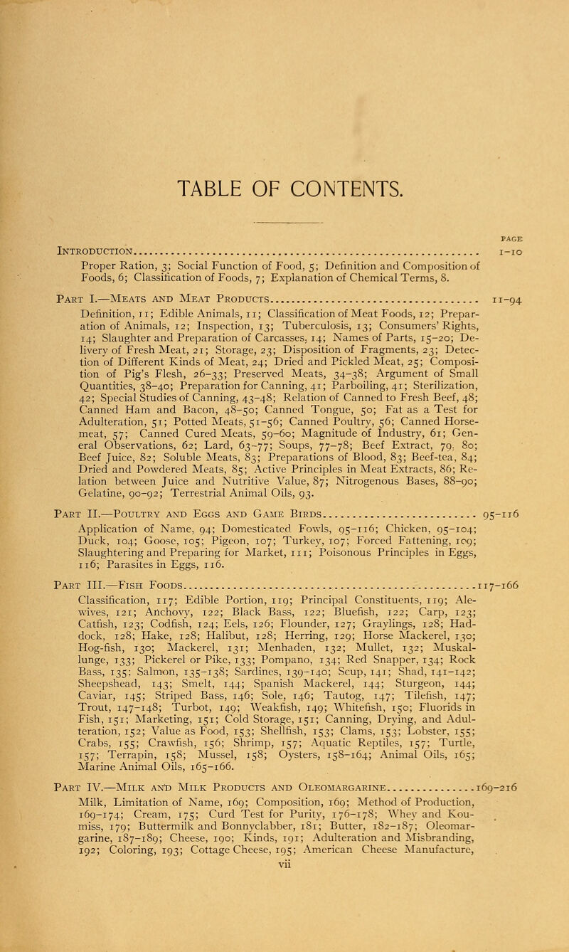 TABLE OF CONTENTS. PACE Introduction i-io Proper Ration, 3; Social Function of Food, 5; Definition and Composition of Foods, 6; Classification of Foods, 7; Explanation of Chemical Terms, 8. Part I.—Meats and Meat Products 11-94 Definition, 11; Edible Animals, 11; Classification of Meat Foods, 12; Prepar- ation of Animals, 12; Inspection, 13; Tuberculosis, 13; Consumers'Rights, 14; Slaughter and Preparation of Carcasses, 14; Names of Parts, 15-20; De- livery of Fresh Meat, 21; Storage, 23; Disposition of Fragments, 23; Detec- tion of Different Kinds of Meat, 24; Dried and Pickled Meat, 25; Composi- tion of Pig's Flesh, 26-33; Preserved Meats, 34-38; Argument of Small Quantities, 38-40; Preparation for Canning, 41; Parboiling, 41; Sterilization, 42; Special Studies of Canning, 43-48; Relation of Canned to Fresh Beef, 48; Canned Ham and Bacon, 48-50; Canned Tongue, 50; Fat as a Test for Adulteration, 51; Potted Meats, 51-56; Canned Poultry, 56; Canned Horse- meat, 57; Canned Cured Meats, 59-60; Magnitude of Industry, 61; Gen- eral Observations, 62; Lard, 63-77; Soups, 77-78; Beef Extract, jg: 80; Beef Juice, 82; Soluble Meats, 83; Preparations of Blood, 83; Beef-tea, 84; Dried and Powdered Meats, 85; Active Principles in Meat Extracts, 86; Re- lation between Juice and Nutritive Value, 87; Nitrogenous Bases, 88-90; Gelatine, 90-92; Terrestrial Animal Oils, 93. Part II.—Poultry and Eggs and Game Birds 95-116 Application of Name, 94; Domesticated Fowls, 95-116; Chicken, 95-104; Duck, 104; Goose, 105; Pigeon, 107; Turkey, 107; Forced Fattening, 109; Slaughtering and Preparing for Market, in; Poisonous Principles in Eggs, 116; Parasites in Eggs, 116. Part III.—Fish Foods 117-166 Classification, 117; Edible Portion, 119; Principal Constituents, 119; Ale- wives, 121; Anchovy, 122; Black Bass, 122; Bluefish, 122; Carp, 123; Catfish, 123; Codfish, 124; Eels, 126; Flounder, 127; Graylings, 128; Had- dock, 128; Hake, 128; Halibut, 128; Herring, 129; Horse Mackerel, 130; Hog-fish, 130; Mackerel, 131; Menhaden, 132; Mullet, 132; Muskal- lunge, 133; Pickerel or Pike, 133; Pompano, 134; Red Snapper, 134; Rock Bass, 135; Salmon, 135-138; Sardines, 139-140; Scup, 141; Shad, 141-142; Sheepshead, 143; Smelt, 144; Spanish Mackerel, 144; Sturgeon, 144; Caviar, 145; Striped Bass, 146; Sole, 146; Tautog, 147; Tilefish, 147; Trout, 147-148; Turbot, 149; Weakfish, 149; Whitefish, 150; Fluorids in Fish, 151; Marketing, 151; Cold Storage, 151; Canning, Drying, and Adul- teration, 152; Value as Food, 153; Shellfish, 153; Clams, 153; Lobster, 155; Crabs, 155; Crawfish, 156; Shrimp, 157; Aquatic Reptiles, 157; Turtle, 157; Terrapin, 158; Mussel, 158; Oysters, 158-164; Animal Oils, 165; Marine Animal Oils, 165-166. Part IV.—Milk and Milk Products and Oleomargarine 169-216 Milk, Limitation of Name, 169; Composition, 169; Method of Production, 169-174; Cream, 175; Curd Test for Purity, 176-178; Whey and Kou- miss, 179; Buttermilk and Bonnyclabber, 1S1; Butter, 182-187; Oleomar- garine, 187-189; Cheese, 190; Kinds, 191; Adulteration and Misbranding, 192; Coloring, 193; Cottage Cheese, 195; American Cheese Manufacture,