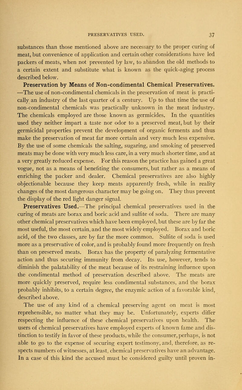 substances than those mentioned above are necessary to the proper curing of meat, but convenience of application and certain other considerations have led packers of meats, when not prevented by law, to abandon the old methods to a certain extent and substitute what is known as the quick-aging process described below. Preservation by Means of Non-condimental Chemical Preservatives. —The use of non-condimental chemicals in the preservation of meat is practi- cally an industry of the last quarter of a century. Up to that time the use of non-condimental chemicals was practically unknown in the meat industry. The chemicals employed are those known as germicides. In the quantities used they neither impart a taste nor odor to a preserved meat, but by their germicidal properties prevent the development of organic ferments and thus make the preservation of meat far more certain and very much less expensive. By the use of some chemicals the salting, sugaring, and smoking of preserved meats may be done with very much less care, in a very much shorter time, and at a very greatly reduced expense. For this reason the practice has gained a great vogue, not as a means of benefiting the consumers, but rather as a means of enriching the packer and dealer. Chemical preservatives are also highly objectionable because they keep meats apparently fresh, while in reality changes of the most dangerous character may be going on. They thus prevent the display of the red light danger signal. Preservatives Used.—The principal chemical preservatives used in the curing of meats are borax and boric acid and sulfite of soda. There are many other chemical preservatives which have been employed, but these are by far the most useful, the most certain, and the most widely employed. Borax and boric acid, of the two classes, are by far the more common. Sulfite of soda is used more as a preservative of color, and is probably found more frequently on fresh than on preserved meats. Borax has the property of paralyzing fermentative action and thus securing immunity from decay. Its use, however, tends to diminish the palatability of the meat because of its restraining influence upon the condimental method of preservation described above. The meats are more quickly preserved, require less condimental substances, and the borax probably inhibits, to a certain degree, the enzymic action of a favorable kind, described above. The use of any kind of a chemical preserving agent on meat is most reprehensible, no matter what they may be. Unfortunately, experts differ respecting the influence of these chemical preservatives upon health. The users of chemical preservatives have employed experts of known fame and dis- tinction to testify in favor of these products, while the consumer, perhaps, is not able to go to the expense of securing expert testimony, and, therefore, as re- spects numbers of witnesses, at least, chemical preservatives have an advantage. In a case of this kind the accused must be considered guilty until proven in-