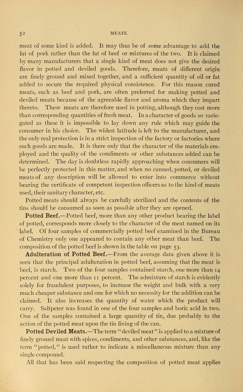 meat of some kind is added. It may thus be of some advantage to add the fat of pork rather than the fat of beef or mixtures of the two. It is claimed by many manufacturers that a single kind of meat does not give the desired flavor in potted and deviled goods. Therefore, meats of different origin are finely ground and mixed together, and a sufficient quantity of oil or fat added to secure the required physical consistence. For this reason cured meats, such as beef and pork, are often preferred for making potted and deviled meats because of the agreeable flavor and aroma which they impart thereto. These meats are therefore used in potting, although they cost more than corresponding quantities of fresh meat. In a character of goods so varie- gated as these it is impossible to lay down any rule which may guide the consumer in his choice. The widest latitude is left to the manufacturer, and the only real protection is in a strict inspection of the factory or factories where such goods are made. It is there only that the character of the materials em- ployed and the quality of the condiments or other substances added can be determined. The day is doubtless rapidly approaching when consumers will be perfectly protected in this matter, and when no canned, potted, or deviled meats of any description will be allowed to enter into commerce without bearing the certificate of competent inspection officers as to the kind of meats used, their sanitary character, etc. Potted meats should always be carefully sterilized and the contents of the tins should be consumed as soon as possible after they are opened. Potted Beef.—Potted beef, more than any other product bearing the label of potted, corresponds more closely to the character of the meat named on its label. Of four samples of commercially potted beef examined in the Bureau of Chemistry only one appeared to contain any other meat than beef. The composition of the potted beef is shown in the table on page 53. Adulteration of Potted Beef.—From the average data given above it is seen that the principal adulteration in potted beef, assuming that the meat is beef, is starch. Two of the four samples contained starch, one more than 14 percent and one more than 11 percent. The admixture of starch is evidently solely for fraudulent purposes, to increase the weight and bulk with a very much cheaper substance and one for which no necessity for the addition can be claimed. It also increases the quantity of water which the product will carry. Saltpeter was found in one of the four samples and boric acid in two. One of the samples contained a large quantity of tin, due probably to the action of the potted meat upon the tin lining of the can. Potted Deviled Meats.—The term  deviled meat is applied to a mixture of finely ground meat with spices, condiments, and other substances, and, like the term potted, is used rather to indicate a miscellaneous mixture than any single compound. All that has been said respecting the composition of potted meat applies