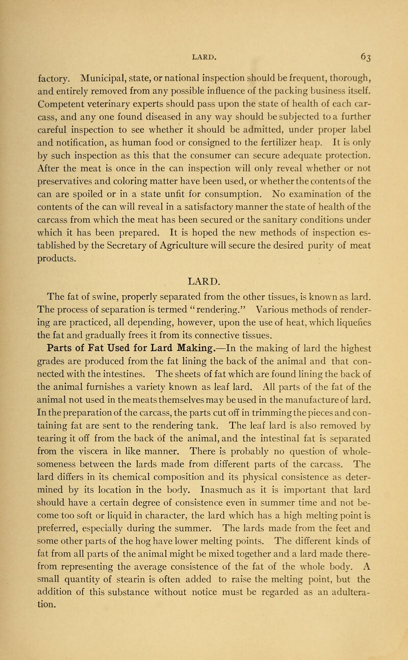 factory. Municipal, state, or national inspection should be frequent, thorough, and entirely removed from any possible influence of the packing business itself. Competent veterinary experts should pass upon the state of health of each car- cass, and any one found diseased in any way should be subjected to a further careful inspection to see whether it should be admitted, under proper label and notification, as human food or consigned to the fertilizer heap. It is only by such inspection as this that the consumer can secure adequate protection. After the meat is once in the can inspection will only reveal whether or not preservatives and coloring matter have been used, or whether the contents of the can are spoiled or in a state unfit for consumption. No examination of the contents of the can will reveal in a satisfactory manner the state of health of the carcass from which the meat has been secured or the sanitary conditions under which it has been prepared. It is hoped the new methods of inspection es- tablished by the Secretary of Agriculture will secure the desired purity of meat products. LARD. The fat of swine, properly separated from the other tissues, is known as lard. The process of separation is termed rendering. Various methods of render- ing are practiced, all depending, however, upon the use of heat, which liquefies the fat and gradually frees it from its connective tissues. Parts of Fat Used for Lard Making.—In the making of lard the highest grades are produced from the fat lining the back of the animal and that con- nected with the intestines. The sheets of fat which are found lining the back of the animal furnishes a variety known as leaf lard. All parts of the fat of the animal not used in the meats themselves may be used in the manufacture of lard. In the preparation of the carcass, the parts cut off in trimming the pieces and con- taining fat are sent to the rendering tank. The leaf lard is also removed by tearing it off from the back of the animal, and the intestinal fat is separated from the viscera in like manner. There is probably no question of whole- someness between the lards made from different parts of the carcass. The lard differs in its chemical composition and its physical consistence as deter- mined by its location in the body. Inasmuch as it is important that lard should have a certain degree of consistence even in summer time and not be- come too soft or liquid in character, the lard which has a high melting point is preferred, especially during the summer. The lards made from the feet and some other parts of the hog have lower melting points. The different kinds of fat from all parts of the animal might be mixed together and a lard made there- from representing the average consistence of the fat of the whole body. A small quantity of stearin is often added to raise the melting point, but the addition of this substance without notice must be regarded as an adultera- tion.