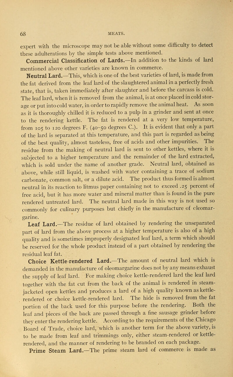 expert with the microscope may not be able without some difficulty to detect these adulterations by the simple tests above mentioned. Commercial Classification of Lards.—In addition to the kinds of lard mentioned above other varieties are known in commerce. Neutral Lard.—This, which is one of the best varieties of lard, is made from the fat derived from the leaf lard of the slaughtered animal in a perfectly fresh state, that is, taken immediately after slaughter and before the carcass is cold. The leaf lard, when it is removed from the animal, is at once placed in cold stor- age or put into cold water, in order to rapidly remove the animal heat. As soon as it is thoroughly chilled it is reduced to a pulp in a grinder and sent at once to the rendering kettle. The fat is rendered at a very low temperature, from 105 to 120 degrees F. (40-50 degrees C). It is evident that only a part of the lard is separated at this temperature, and this part is regarded as being of the best quality, almost tasteless, free of acids and other impurities. The residue from the making of neutral lard is sent to other kettles, where it is subjected to a higher temperature and the remainder of the lard extracted, which is sold under the name of another grade. Neutral lard, obtained as above, while still liquid, is washed with water containing a trace of sodium carbonate, common salt, or a dilute acid. The product thus formed is almost neutral in its reaction to litmus paper containing not to exceed .25 percent of free acid, but it has more water and mineral matter than is found in the pure rendered untreated lard. The neutral lard made in this way is not used so commonly for culinary purposes but chiefly in the manufacture of cleomar- garine. Leaf Lard.—The residue of lard obtained by rendering the unseparated part of lard from the above process at a higher temperature is also of a high quality and is sometimes improperly designated leaf lard, a term which should be reserved for the whole product instead of a part obtained by rendering the residual leaf fat. Choice Kettle-rendered Lard.—The amount of neutral lard which is demanded in the manufacture of oleomargarine does not by any means exhaust the supply of leaf lard. For making choice kettle-rendered lard the leaf lard together with the fat cut from the back of the animal is rendered in steam- jacketed open kettles and produces a lard of a high quality known as kettle- rendered or choice kettle-rendered lard. The hide is removed from the fat portion of the back used for this purpose before the rendering. Both the leaf and pieces of the back are passed through a fine sausage grinder before they enter the rendering kettle. According to the requirements of the Chicago Board of Trade, choice lard, which is another term for the above variety, is to be made from leaf and trimmings only, either steam-rendered or kettle- rendered, and the manner of rendering to be branded on each package. Prime Steam Lard.—The prime steam lard of commerce is made as