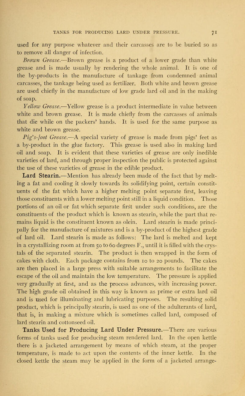 used for any purpose whatever and their carcasses are to be buried so as to remove all danger of infection. Brown Grease.-—Brown grease is a product of a lower grade than white grease and is made usually by rendering the whole animal. It is one of the by-products in the manufacture of tankage from condemned animal carcasses, the tankage being used as fertilizer. Both white and brown grease are used chiefly in the manufacture of low grade lard oil and in the making of soap. Yellow Grease.—Yellow grease is a product intermediate in value between white and brown grease. It is made chiefly from the carcasses of animals that die while on the packers' hands. It is used for the same purpose as white and brown grease. Pig's-foot Grease.—A special variety of grease is made from pigs' feet as a by-product in the glue factory. This grease is used also in making lard oil and soap. It is evident that these varieties of grease are only inedible varieties of lard, and through proper inspection the public is protected against the use of these varieties of grease in the edible product. Lard Stearin.—Mention has already been made of the fact that by melt- ing a fat and cooling it slowly towards its solidifying point, certain constit- uents of the fat which have a higher melting point separate first, leaving those constituents with a lower melting point still in a liquid condition. Those portions of an oil or fat which separate first under such conditions, are the constituents of the product which is known as stearin, while the part that re- mains liquid is the constituent known as olein. Lard stearin is made princi- pally for the manufacture of mixtures and is a by-product of the highest grade of lard oil. Lard stearin is made as follows: The lard is melted and kept in a crystallizing room at from 50 to 60 degrees F., until it is filled with the crys- tals of the separated stearin. The product is then wrapped in the form of cakes with cloth. Each package contains from 10 to 20 pounds. The cakes are then placed in a large press with suitable arrangements to facilitate the escape of the oil and maintain the low temperature. The pressure is applied very gradually at first, and as the process advances, with increasing power. The high grade oil obtained in this way is known as prime or extra lard oil and is used for illuminating and lubricating purposes. The resulting solid product, which is principally stearin, is used as one of the adulterants of lard, that is, in making a mixture which is sometimes called lard, composed of lard stearin and cottonseed oil. Tanks Used for Producing Lard Under Pressure.—There are various forms of tanks used for producing steam rendered lard. In the open kettle there is a jacketed arrangement by means of which steam, at the proper temperature, is made to act upon the contents of the inner kettle. In the closed kettle the steam may be applied in the form of a jacketed arrange-