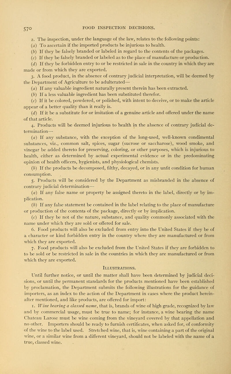 57° 2. The inspection, under the language of the law, relates to the following points: (a) To ascertain if the imported products be injurious to health. (b) If they be falsely branded or labeled in regard to the contents of the packages. (c) If they be falsely branded or labeled as to the place of manufacture or production. (d) If they be forbidden entry to or be restricted in sale in the country in which they are made or from which they are exported. 3. A food product, in the absence of contrary judicial interpretation, will be deemed by the Department of Agriculture to be adulterated— (a) If any valuable ingredient naturally present therein has been extracted. (b) If a less valuable ingredient has been substituted therefor. (c) If it be colored, powdered, or polished, with intent to deceive, or to make the article appear of a better quality than it really is. (d) If it be a substitute for or imitation of a genuine article and offered under the name of that article. 4. Products will be deemed injurious to health in the absence of contrary judicial de- termination— (a) If any substance, with the exception of the long-used, well-known condimental substances, viz., common salt, spices, sugar (sucrose or saccharose), wood smoke, and vinegar be added thereto for preserving, coloring, or other purposes, which is injurious to health, either as determined by actual experimental evidence or in the predominating opinion of health officers, hygienists, and physiological chemists. (b) If the products be decomposed, filthy, decayed, or in any unfit condition for human consumption. 5. Products will be considered by the Department as misbranded in the absence of contrary judicial determination— (a) If any false name or property be assigned thereto in the label, directly or by im- plication. (b) If any false statement be contained in the label relating to the place of manufacture or production of the contents of the package, directly or by implication. (c) If they be not of the nature, substance, and quality commonly associated with the name under which they are sold or offered for sale. 6. Food products will also be excluded from entry into the United States if they be of a character or kind forbidden entry in the country where they are manufactured or from which they are exported. 7. Food products will also be excluded from the United States if they are forbidden to to be sold or be restricted in sale in the countries in which they are manufactured or from which they are exported. Illustrations. Until further notice, or until the matter shall have been determined by judicial deci- sions, or until the permanent standards for the products mentioned have been established by proclamation, the Department submits the following illustrations for the guidance of importers, as an index to the action of the Department in cases where the product herein- after mentioned, and like products, are offered for import: 1. Wine bearing a classed name, that is, brands of wine of high grade, recognized by law and by commercial usage, must be true to name; for instance, a wine bearing the name Chateau Larose must be wine coming from the vineyard covered by that appellation and no other. Importers should be ready to furnish certificates, when asked for, of conformity of the wine to the label used. Stretched wine, that is, wine containing a part of the original wine, or a similar wine from a different vineyard, should not be labeled with the name of a true, classed wine.