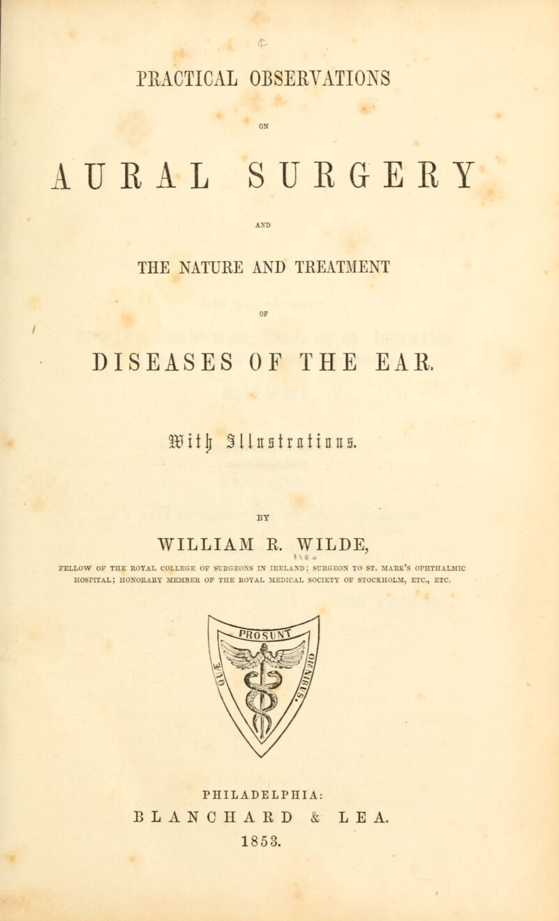 PRACTICAL OBSERVATIONS AURAL SURGERY THE NATURE AND TREATMENT DISEASES OF THE EAR. itfitlj SUttstmtinns. WILLIAM R. WILDE, FELLOW OF THE ROYAL COLLEGE OF SURGEONS IX IRELAND: SURGEON TO ST. MARK'S OPHTHALMIC HOSPITAL; HONORARY MEMBER OF THE ROYAL MEDICAL SOCIETY OF STOCKHOLM, ETC., ETC. PHILADELPHIA: BLANCHARD & LEA. 1853.