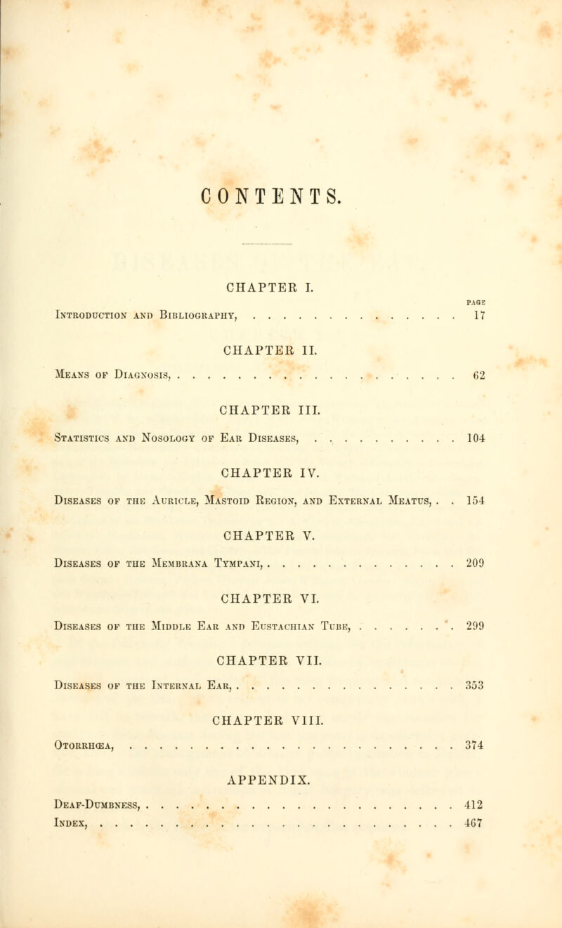 CONTENTS. CHAPTER I. PAGE Introduction and Bibliography, 17 CHAPTER II. Means of Diagnosis, 62 CHAPTER III. Statistics and Nosology of Ear Diseases, 104 CHAPTER IV. Diseases of the Auricle, Mastoid Region, and External Meatus, . . 154 CHAPTER V. Diseases of the Membrana Tympani, 209 CHAPTER VI. Diseases of the Middle Ear and Eustachian Tube, 299 CHAPTER VII. Diseases of the Internal Ear, 353 CHAPTER VIII. Otorrhoea, 374 APPENDIX. Deaf-Dumbness, 412 Index, 467