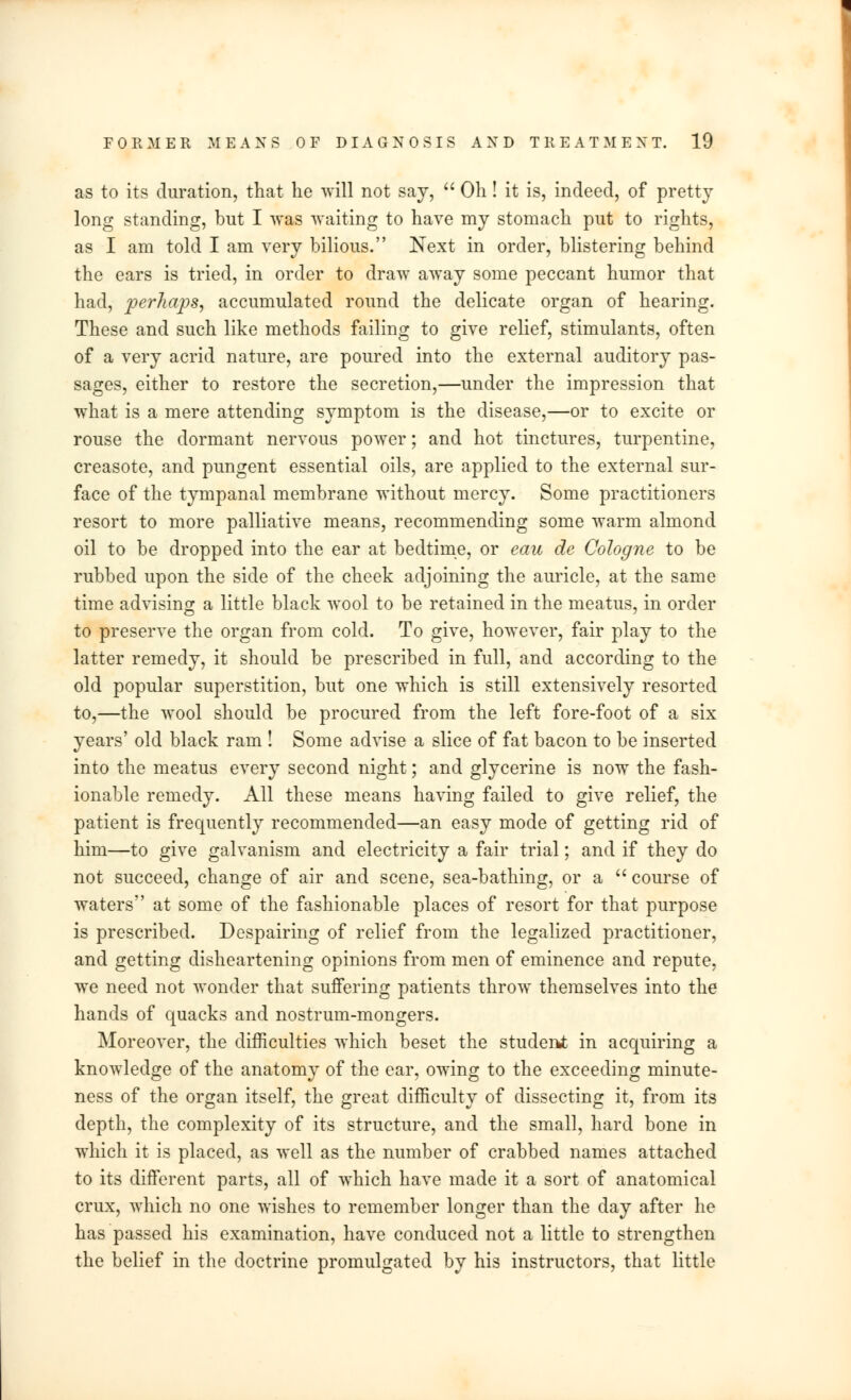 as to its duration, that he will not say,  Oh! it is, indeed, of pretty long standing, but I was waiting to have my stomach put to rights, as I am told I am very bilious. Next in order, blistering behind the ears is tried, in order to draw away some peccant humor that had, perhaps, accumulated round the delicate organ of hearing. These and such like methods failing to give relief, stimulants, often of a very acrid nature, are poured into the external auditory pas- sages, either to restore the secretion,—under the impression that what is a mere attending symptom is the disease,—or to excite or rouse the dormant nervous power; and hot tinctures, turpentine, creasote, and pungent essential oils, are applied to the external sur- face of the tympanal membrane without mercy. Some practitioners resort to more palliative means, recommending some warm almond oil to be dropped into the ear at bedtime, or eau de Cologne to be rubbed upon the side of the cheek adjoining the auricle, at the same time advising a little black wool to be retained in the meatus, in order to preserve the organ from cold. To give, however, fair play to the latter remedy, it should be prescribed in full, and according to the old popular superstition, but one which is still extensively resorted to,—the wool should be procured from the left fore-foot of a six years' old black ram ! Some advise a slice of fat bacon to be inserted into the meatus every second night; and glycerine is now the fash- ionable remedy. All these means having failed to give relief, the patient is frequently recommended—an easy mode of getting rid of him—to give galvanism and electricity a fair trial; and if they do not succeed, change of air and scene, sea-bathing, or a  course of waters at some of the fashionable places of resort for that purpose is prescribed. Despairing of relief from the legalized practitioner, and getting disheartening opinions from men of eminence and repute, we need not wonder that suffering patients throw themselves into the hands of quacks and nostrum-mongers. Moreover, the difficulties which beset the student in acquiring a knowledge of the anatomy of the ear, owing to the exceeding minute- ness of the organ itself, the great difficulty of dissecting it, from its depth, the complexity of its structure, and the small, hard bone in which it is placed, as well as the number of crabbed names attached to its different parts, all of which have made it a sort of anatomical crux, which no one wishes to remember longer than the day after he has passed his examination, have conduced not a little to strengthen the belief in the doctrine promulgated by his instructors, that little