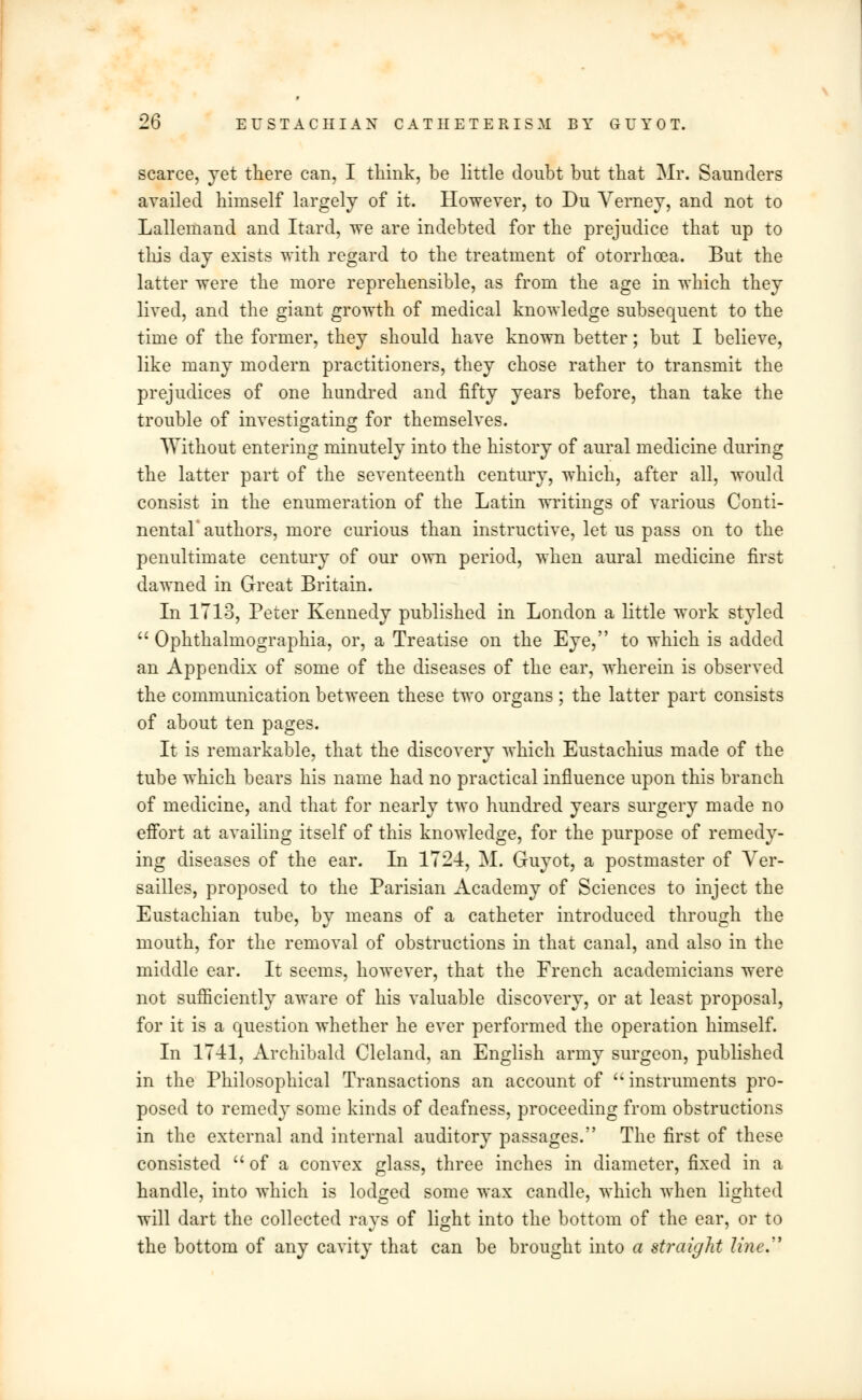 scarce, yet there can, I think, be little doubt but that Mr. Saunders availed himself largely of it. However, to Du Verney, and not to Lallemand and Itard, we are indebted for the prejudice that up to this day exists with regard to the treatment of otorrhoea. But the latter were the more reprehensible, as from the age in which they lived, and the giant growth of medical knowledge subsequent to the time of the former, they should have known better; but I believe, like many modern practitioners, they chose rather to transmit the prejudices of one hundred and fifty years before, than take the trouble of investigating for themselves. Without entering minutely into the history of aural medicine during the latter part of the seventeenth century, which, after all, would consist in the enumeration of the Latin writings of various Conti- nental authors, more curious than instructive, let us pass on to the penultimate century of our own period, when aural medicine first dawned in Great Britain. In 1713, Peter Kennedy published in London a little work styled  Ophthalmographia, or, a Treatise on the Eye, to which is added an Appendix of some of the diseases of the ear, wherein is observed the communication between these two organs ; the latter part consists of about ten pages. It is remarkable, that the discovery which Eustachius made of the tube which bears his name had no practical influence upon this branch of medicine, and that for nearly two hundred years surgery made no effort at availing itself of this knowledge, for the purpose of remedy- ing diseases of the ear. In 1724, M. Guyot, a postmaster of Ver- sailles, proposed to the Parisian Academy of Sciences to inject the Eustachian tube, by means of a catheter introduced through the mouth, for the removal of obstructions in that canal, and also in the middle ear. It seems, however, that the French academicians were not sufficiently aware of his valuable discovery, or at least proposal, for it is a question whether he ever performed the operation himself. In 1741, Archibald Cleland, an English army surgeon, published in the Philosophical Transactions an account of 'instruments pro- posed to remedy some kinds of deafness, proceeding from obstructions in the external and internal auditory passages. The first of these consisted of a convex glass, three inches in diameter, fixed in a handle, into which is lodged some wax candle, which when lighted will dart the collected rays of light into the bottom of the ear, or to the bottom of any cavity that can be brought into a straight line