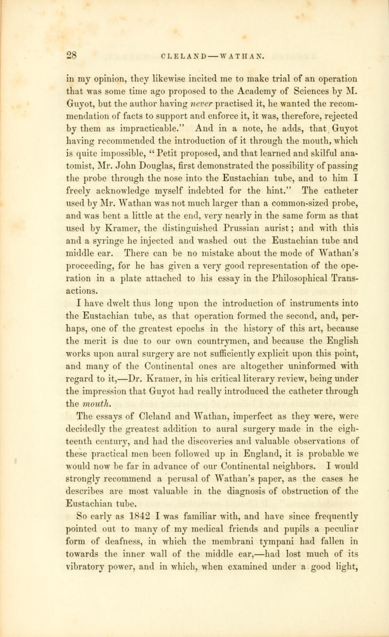 in my opinion, they likewise incited me to make trial of an operation that was some time ago proposed to the Academy of Sciences by M. Guyot, but the author having never practised it, he wanted the recom- mendation of facts to support and enforce it, it was, therefore, rejected by them as impracticable. And in a note, he adds, that. Guyot having recommended the introduction of it through the mouth, which is quite impossible,  Petit proposed, and that learned and skilful ana- tomist, Mr. John Douglas, first demonstrated the possibility of passing the probe through the nose into the Eustachian tube, and to him I freely acknowledge myself indebted for the hint. The catheter used by Mr. Wathan was not much larger than a common-sized probe, and was bent a little at the end, very nearly in the same form as that used by Kramer, the distinguished Prussian aurist; and with this and a syringe he injected and washed out the Eustachian tube and middle ear. There can be no mistake about the mode of Wathan's proceeding, for he has given a very good representation of the ope- ration in a plate attached to his essay in the Philosophical Trans- actions. I have dwelt thus long upon the introduction of instruments into the Eustachian tube, as that operation formed the second, and, per- haps, one of the greatest epochs in the history of this art, because the merit is due to our own countrymen, and because the English works upon aural surgery are not sufficiently explicit upon this point, and many of the Continental ones are altogether uninformed with regard to it,—Dr. Kramer, in his critical literary review, being under the impression that Guyot had really introduced the catheter through the mouth. The essays of Cleland and Wathan, imperfect as they were, were decidedly the greatest addition to aural surgery made in the eigh- teenth century, and had the discoveries and valuable observations of these practical men been followed up in England, it is probable we would now be far in advance of our Continental neighbors. I would strongly recommend a perusal of Wathan's paper, as the cases he describes are most valuable in the diagnosis of obstruction of the Eustachian tube. So early as 1842 I was familiar with, and have since frequently pointed out to many of my medical friends and pupils a peculiar form of deafness, in which the membrani tympani had fallen in towards the inner wall of the middle ear,—had lost much of its vibratory power, and in which, when examined under a good light,