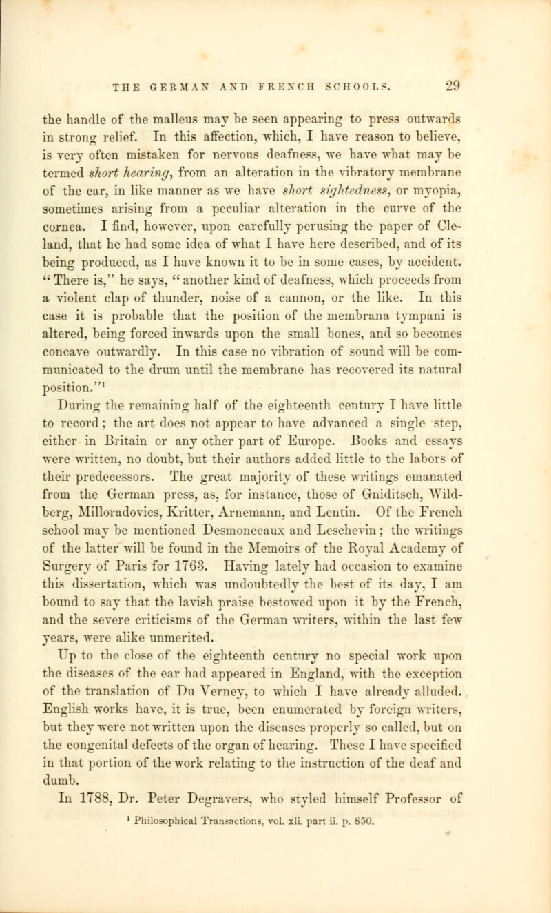 THE GERMAN AND FRENCII SCHOOLS. 20 the handle of the malleus may be seen appearing to press outwards in strong relief. In this affection, which, I have reason to believe, is very often mistaken for nervous deafness, we have what may be termed short hearing, from an alteration in the vibratory membrane of the ear, in like manner as we have short sightediiess, or myopia, sometimes arising from a peculiar alteration in the curve of the cojnea. I find, however, upon carefully perusing the paper of Cle- land, that he had some idea of what I have here described, and of its being produced, as I have known it to be in some cases, by accident.  There is, he says,  another kind of deafness, which proceeds from a violent clap of thunder, noise of a cannon, or the like. In this case it is probable that the position of the membrana tympani is altered, being forced inwards upon the small bones, and so becomes concave outwardly. In this case no vibration of sound will be com- municated to the drum until the membrane has recovered its natural position.1 During the remaining half of the eighteenth century I have little to record; the art does not appear to have advanced a single step, either in Britain or any other part of Europe. Books and essays were written, no doubt, but their authors added little to the labors of their predecessors. The great majority of these writings emanated from the German press, as, for instance, those of Gniditsch, Wild- berg, Milloradovics, Kritter, Arnemann, and Lentin. Of the French school may be mentioned Desmonceaux and Leschevin; the writings of the latter will be found in the Memoirs of the Royal Academy of Surgery of Paris for 1763. Having lately had occasion to examine this dissertation, which was undoubtedly the best of its day, I am bound to say that the lavish praise bestowed upon it by the French, and the severe criticisms of the German writers, within the last few years, were alike unmerited. Up to the close of the eighteenth century no special work upon the diseases of the ear had appeared in England, with the exception of the translation of Du Verney, to which I have already alluded. English works have, it is true, been enumerated by foreign writers, but they were not written upon the diseases properly so called, but on the congenital defects of the organ of hearing. These I have specified in that portion of the work relating to the instruction of the deaf and dumb. In 1788, Dr. Peter Degravers, who styled himself Professor of