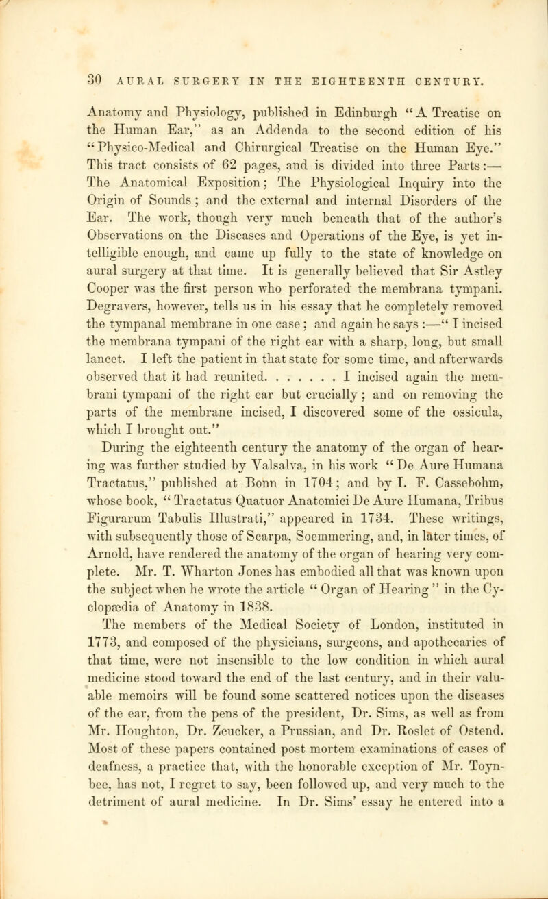 Anatomy and Physiology, published in Edinburgh  A Treatise on the Human Ear, as an Addenda to the second edition of his  Physico-Medical and Chirurgical Treatise on the Human Eye. This tract consists of 62 pages, and is divided into three Parts:— The Anatomical Exposition; The Physiological Inquiry into the Origin of Sounds ; and the external and internal Disorders of the Ear. The work, though very much beneath that of the author's Observations on the Diseases and Operations of the Eye, is yet in- telligible enough, and came up fully to the state of knowledge on aural surgery at that time. It is generally believed that Sir Astley Cooper was the first person who perforated the membrana tympani. Degravers, however, tells us in his essay that he completely removed the tympanal membrane in one case ; and again he says :— I incised the membrana tympani of the right ear with a sharp, long, but small lancet. I left the patient in that state for some time, and afterwards observed that it had reunited I incised again the mem- brani tympani of the right ear but crucially ; and on removing the parts of the membrane incised, I discovered some of the ossicula, which I brought out. During the eighteenth century the anatomy of the organ of hear- ing was further studied by Valsalva, in his work  De Aure Humana Tractatus, published at Bonn in 1704; and by I. F. Cassebohm, whose book,  Tractatus Quatuor Anatomici De Aure Humana, Tribus Figurarum Tabulis Illustrati, appeared in 1734. These writings, with subsequently those of Scarpa, Soemmering, and, in later times, of Arnold, have rendered the anatomy of the organ of hearing very com- plete. Mr. T. Wharton Jones has embodied all that was known upon the subject when he wrote the article  Organ of Hearing  in the Cy- clopaedia of Anatomy in 1838. The members of the Medical Society of London, instituted in 1773, and composed of the physicians, surgeons, and apothecaries of that time, were not insensible to the low condition in which aural medicine stood toward the end of the last century, and in their valu- able memoirs will be found some scattered notices upon the diseases of the ear, from the pens of the president, Dr. Sims, as well as from Mr. Houghton, Dr. Zeucker, a Prussian, and Dr. Roslet of Ostend. Most of these papers contained post mortem examinations of cases of deafness, a practice that, with the honorable exception of Mr. Toyn- bee, has not, I regret to say, been followed up, and very much to the detriment of aural medicine. In Dr. Sims' essay he entered into a