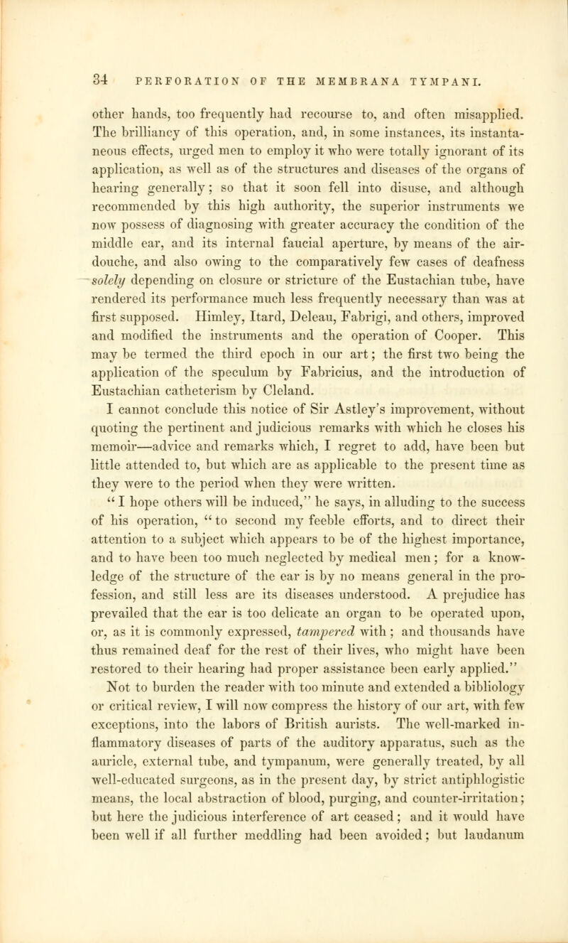 other hands, too frequently had recourse to, and often misapplied. The brilliancy of this operation, and, in some instances, its instanta- neous effects, urged men to employ it who were totally ignorant of its application, as well as of the structures and diseases of the organs of hearing generally; so that it soon fell into disuse, and although recommended by this high authority, the superior instruments we now possess of diagnosing with greater accuracy the condition of the middle ear, and its internal faucial aperture, by means of the air- douche, and also owing to the comparatively few cases of deafness solely depending on closure or stricture of the Eustachian tube, have rendered its performance much less frequently necessary than was at first supposed. Himley, Itard, Deleau, Fabrigi, and others, improved and modified the instruments and the operation of Cooper. This may be termed the third epoch in our art; the first two being the application of the speculum by Fabricius, and the introduction of Eustachian catheterism by Cleland. I cannot conclude this notice of Sir Astley's improvement, without quoting the pertinent and judicious remarks with which he closes his memoir—advice and remarks which, I regret to add, have been but little attended to, but which are as applicable to the present time as they were to the period when they were written.  I hope others will be induced, he says, in alluding to the success of his operation,  to second my feeble efforts, and to direct their attention to a subject which appears to be of the highest importance, and to have been too much neglected by medical men; for a know- ledge of the structure of the ear is by no means general in the pro- fession, and still less are its diseases understood. A prejudice has prevailed that the ear is too delicate an organ to be operated upon, or, as it is commonly expressed, tampered with; and thousands have thus remained deaf for the rest of their lives, who might have been restored to their hearing had proper assistance been early applied. Not to burden the reader with too minute and extended a bibliology or critical review, I will now compress the history of our art, with few exceptions, into the labors of British aurists. The well-marked in- flammatory diseases of parts of the auditory apparatus, such as the auricle, external tube, and tympanum, were generally treated, by all well-educated surgeons, as in the present day, by strict antiphlogistic means, the local abstraction of blood, purging, and counter-irritation; but here the judicious interference of art ceased; and it would have been well if all further meddling had been avoided; but laudanum