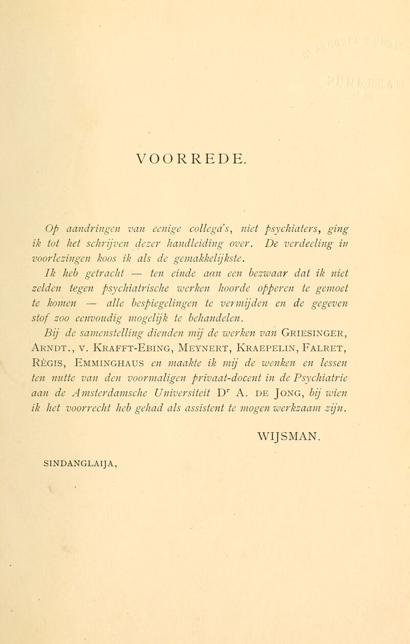 VOORREDE. Op aandringen van eenige collega's, niet psychiaters, ging ik tot het schrijven den-er handleiding over. De verdeeling in voorlezingen koos ik als de gemakkelijkste. Ik heb getracht — ten einde aan een bezwaar dat ik niet zelden tegen psychiatrische werken hoorde opperen te gemoet te komen — alle bespiegelingen te vermijden en de gegeven stof zoo eenvoudig mogelijk te behandelen. Bij de samenstelling dienden mij de werken van Griesinger, Arndt., v. Krafft-Ebing, Meynert, Kraepelin, Falret, Regis, Emminghaus en maakte ik mij de wenken en lessen ten nutte van den voormaligen privaat-docent in de Psychiatrie aan de Amsterdamsche Universiteit Dr A. de Jong, bij wien ik het voorrecht heb gehad als assistent te mogen werkzaam zijn. WIJSMAN. SINDANGLAIJA,