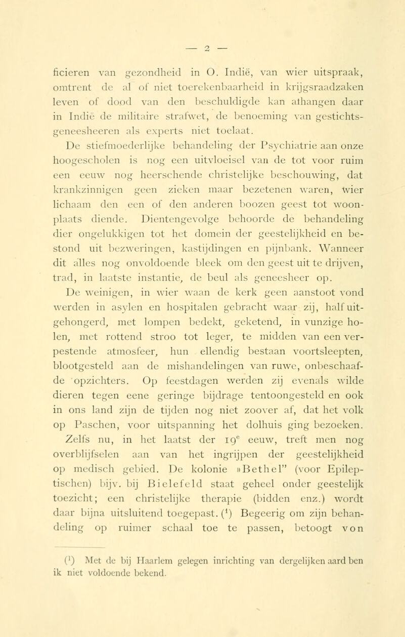 ficieren van gezondheid in O. Indië, van wier uitspraak, omtrent de al of niet toerekenbaarheid in krijgsraadzaken leven of dood van den beschuldigde kan athangen daar in Indië de militaire strafwet, de benoeming van gestichts- geneesheeren als experts niet toelaat. De stiefmoederlijke behandeling der Psychiatrie aan onze hoogescholen is nog een uitvloeisel van de tot voor ruim een eeuw nog heerschende christelijke beschouwing, dat krankzinnigen geen zieken maar bezetenen waren, wier lichaam den een of den anderen boozen geest tot woon- plaats diende. Dientengevolge behoorde de behandeling dier ongelukkigen tot het domein der geestelijkheid en be- stond uit bezweringen, kastijdingen en pijnbank. Wanneer dit alles nog onvoldoende bleek om den geest uit te drijven, trad, in laatste instantie, de beul als geneesheer op. De weinigen, in wier waan de kerk geen aanstoot vond werden in asylen en hospitalen gebracht waar zij, half uit- gehongerd, met lompen bedekt, geketend, in vunzige ho- len, met rottend stroo tot leger, te midden van een ver- pestende atmosfeer, hun ellendig bestaan voortsleepten, blootgesteld aan de mishandelingen van ruwe, onbeschaaf- de opzichters. Op feestdagen werden zij evenals wilde dieren tegen eene geringe bijdrage tentoongesteld en ook in ons land zijn de tijden nog niet zoover af, dat het volk op Paschen, voor uitspanning het dolhuis ging bezoeken. Zelfs nu, in het laatst der 19° eeuw, treft men nog overblijfselen aan van het ingrijpen der geestelijkheid op medisch gebied. De kolonie itBethel (voor Epilep- tischen) bijv. bij Bielefeld staat geheel onder geestelijk toezicht; een christelijke therapie (bidden enz.) wordt daar bijna uitsluitend toegepast. (4) Begeerig om zijn behan- deling op ruimer schaal toe te passen, betoogt von (') Met de bij Haarlem gelegen inrichting van dergelijken aard ben ik niet voldoende bekend.