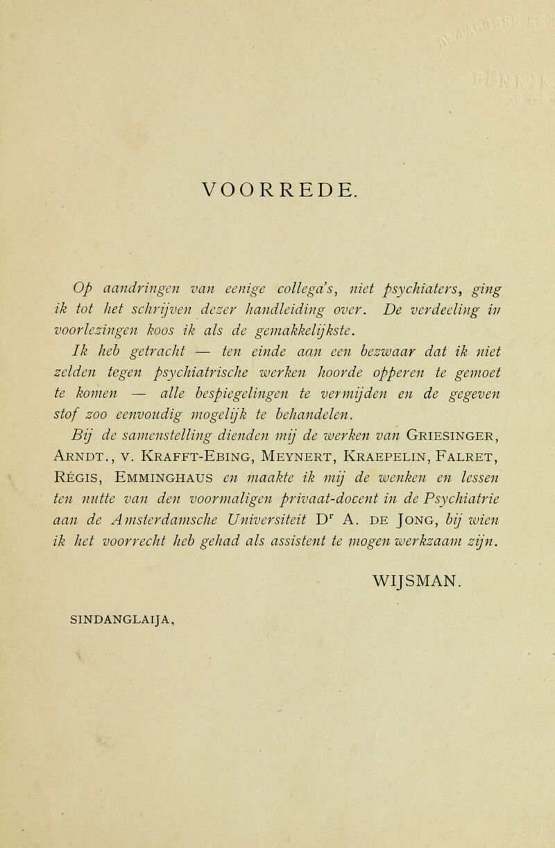 VOORREDE. Op aandringen van eenige collega's, niet psychiaters, ging ik tot het schrijven dezer handleiding over. De vcrdecling in voorlezingen koos ik als de gemakkelijkste. Ik heb getracht — ten einde aan een bezwaar dat ik niet zelden tegen psychiatrische werken hoorde opperen te gemoet te komen — alle bespiegelingen te vermijden en de gegeven stof zoo eenvoudig mogelijk te behandelen. Bij de samenstelling dienden mij de werken van Griesinger, Arndt., v. Krafft-Ebing, Meynert, Kraepelin, Falret, Regis, Emminghaus en maakte ik mij de wenken en lessen ten nutte van den voormaligcn privaat-docent in de Psychiatrie aan de Amsterdamsche Universiteit Dr A. de Jong, bij wien ik het voorrecht heb gehad als assistent te mogen werkzaam zijn. WIJSMAN. SINDANGLAIJA,