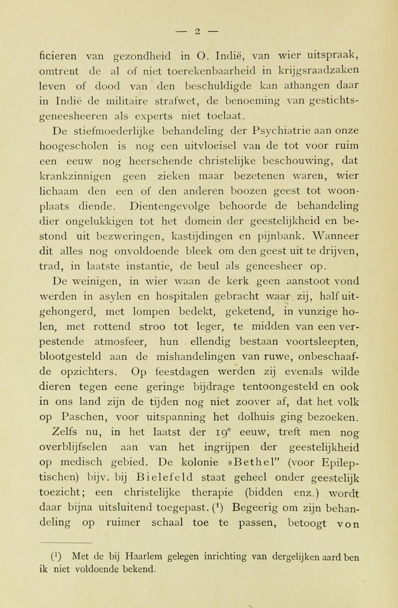 ficieren van gezondheid in O. Indië, van wier uitspraak, omtrent de al of niet toerekenbaarheid in krijgsraadzaken leven of dood van den beschuldigde kan athangen daar in Indië de militaire strafwet, de benoeming van gestichts- geneesheeren als experts niet toelaat. De stiefmoederlijke behandeling der Psychiatrie aan onze hoogescholen is nog een uitvloeisel van de tot voor ruim een eeuw nog heerschende christelijke beschouwing, dat krankzinnigen geen zieken maar bezetenen waren, wier lichaam den een of den anderen boozen geest tot woon- plaats diende. Dientengevolge behoorde de behandeling dier ongelukkigen tot het domein der geestelijkheid en be- stond uit bezweringen, kastijdingen en pijnbank. Wanneer dit alles nog onvoldoende bleek om den geest uit te drijven, trad, in laatste instantie, de beul als geneesheer op. De weinigen, in wier waan de kerk geen aanstoot vond werden in asylen en hospitalen gebracht waar zij, half uit- gehongerd, met lompen bedekt, geketend, in vunzige ho- len, met rottend stroo tot leger, te midden van een ver- pestende atmosfeer, hun ellendig bestaan voortsleepten, blootgesteld aan de mishandelingen van ruwe, onbeschaaf- de opzichters. Op feestdagen werden zij evenals wilde dieren tegen eene geringe bijdrage tentoongesteld en ook in ons land zijn de tijden nog niet zoover af, dat het volk op Paschen, voor uitspanning het dolhuis ging bezoeken. Zelfs nu, in het laatst der ige eeuw, treft men nog overblijfselen aan van het ingrijpen der geestelijkheid op medisch gebied. De kolonie »Bethel (voor Epilep- tischen) bijv. bij Bielefeld staat geheel onder geestelijk toezicht; een christelijke therapie (bidden enz.) wordt daar bijna uitsluitend toegepast. (*) Begeerig om zijn behan- deling op ruimer schaal toe te passen, betoogt von (]) Met de bij Haarlem gelegen inrichting van dergelijken aard ben ik niet voldoende bekend.