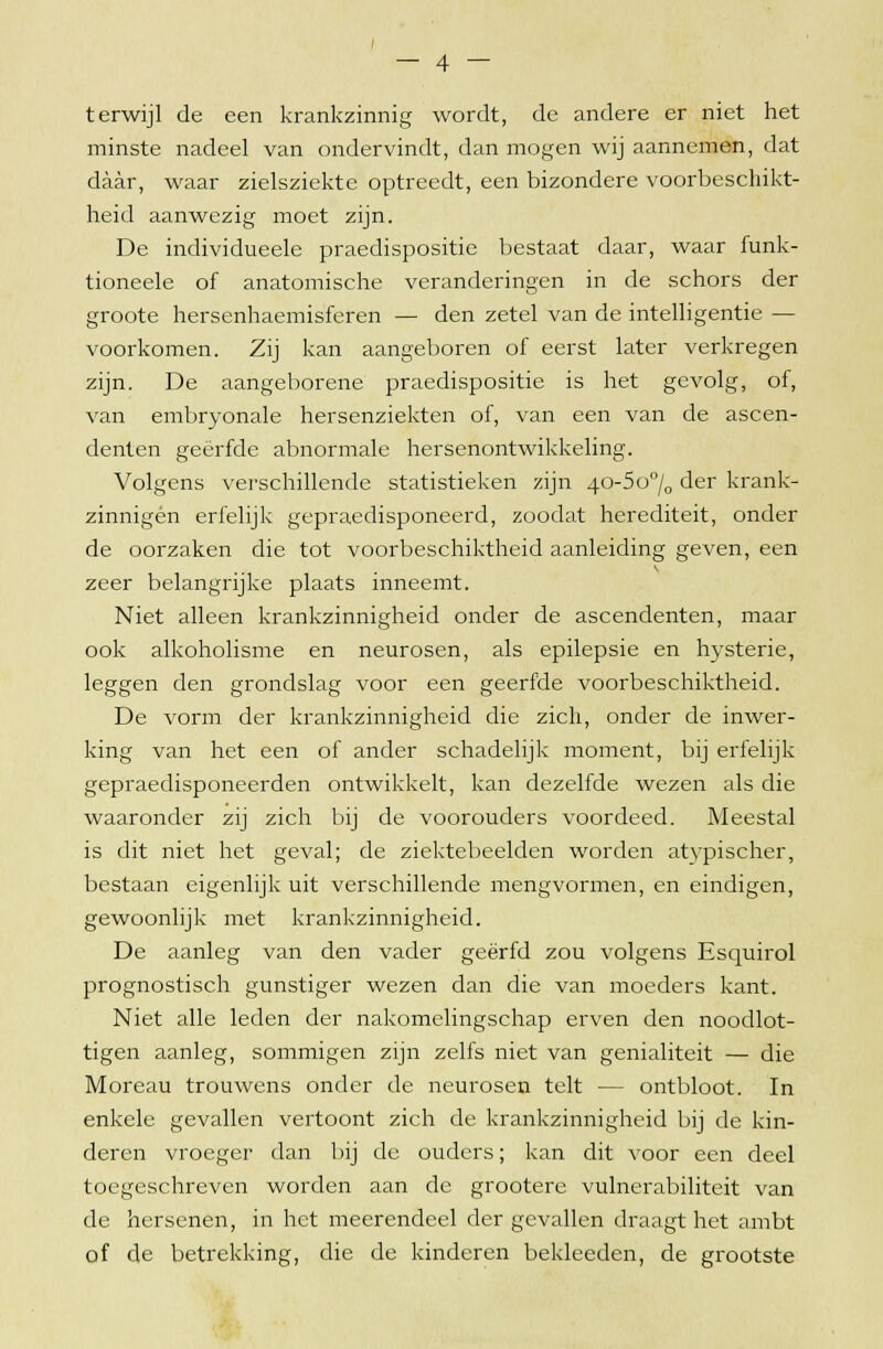 terwijl de een krankzinnig wordt, de andere er niet het minste nadeel van ondervindt, dan mogen wij aannemen, dat daar, waar zielsziekte optreedt, een bizondere voorbeschikt- heid aanwezig moet zijn. De individueele praedispositie bestaat daar, waar funk- tioneele of anatomische veranderingen in de schors der groote hersenhaemisferen — den zetel van de intelligentie — voorkomen. Zij kan aangeboren of eerst later verkregen zijn. De aangeborene praedispositie is het gevolg, of, van embryonale hersenziekten of, van een van de ascen- denten geërfde abnormale hersenontwikkeling. Volgens verschillende statistieken zijn 40-5o°/0 der krank- zinnigen erfelijk gepraedisponeerd, zoodat herediteit, onder de oorzaken die tot voorbeschiktheid aanleiding geven, een zeer belangrijke plaats inneemt. Niet alleen krankzinnigheid onder de ascendenten, maar ook alkoholisme en neurosen, als epilepsie en hysterie, leggen den grondslag voor een geërfde voorbeschiktheid. De vorm der krankzinnigheid die zich, onder de inwer- king van het een of ander schadelijk moment, bij erfelijk gepraedisponeerden ontwikkelt, kan dezelfde wezen als die waaronder zij zich bij de voorouders voordeed. Meestal is dit niet het geval; de ziektebeelden worden atypischer, bestaan eigenlijk uit verschillende mengvormen, en eindigen, gewoonlijk met krankzinnigheid. De aanleg van den vader geërfd zou volgens Esquirol prognostisch gunstiger wezen dan die van moeders kant. Niet alle leden der nakomelingschap erven den noodlot- tigen aanleg, sommigen zijn zelfs niet van genialiteit — die Moreau trouwens onder de neurosen telt — ontbloot. In enkele gevallen vertoont zich de krankzinnigheid bij de kin- deren vroeger dan bij de ouders; kan dit voor een deel toegeschreven worden aan de grootere vulnerabiliteit van de hersenen, in het meerendeel der gevallen draagt het ambt of de betrekking, die de kinderen bekleeden, de grootste